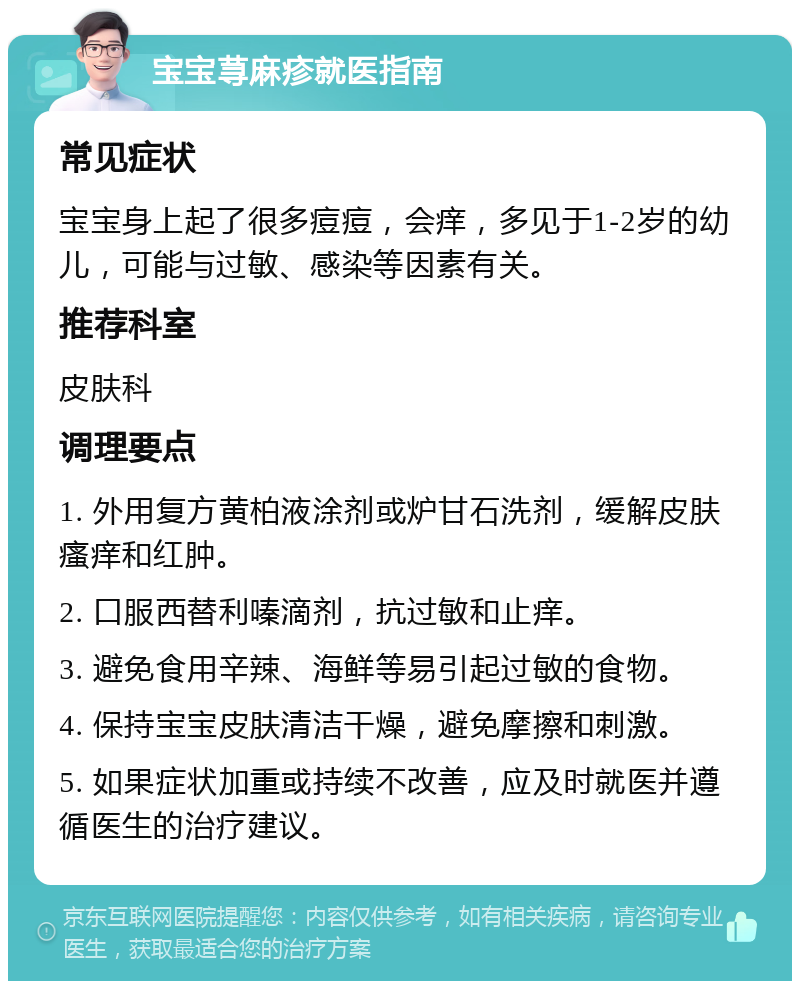 宝宝荨麻疹就医指南 常见症状 宝宝身上起了很多痘痘，会痒，多见于1-2岁的幼儿，可能与过敏、感染等因素有关。 推荐科室 皮肤科 调理要点 1. 外用复方黄柏液涂剂或炉甘石洗剂，缓解皮肤瘙痒和红肿。 2. 口服西替利嗪滴剂，抗过敏和止痒。 3. 避免食用辛辣、海鲜等易引起过敏的食物。 4. 保持宝宝皮肤清洁干燥，避免摩擦和刺激。 5. 如果症状加重或持续不改善，应及时就医并遵循医生的治疗建议。