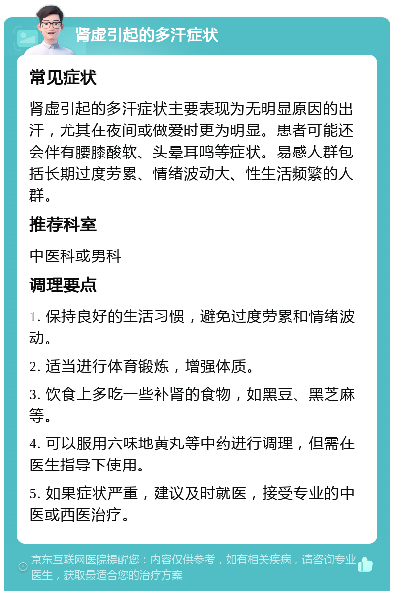 肾虚引起的多汗症状 常见症状 肾虚引起的多汗症状主要表现为无明显原因的出汗，尤其在夜间或做爱时更为明显。患者可能还会伴有腰膝酸软、头晕耳鸣等症状。易感人群包括长期过度劳累、情绪波动大、性生活频繁的人群。 推荐科室 中医科或男科 调理要点 1. 保持良好的生活习惯，避免过度劳累和情绪波动。 2. 适当进行体育锻炼，增强体质。 3. 饮食上多吃一些补肾的食物，如黑豆、黑芝麻等。 4. 可以服用六味地黄丸等中药进行调理，但需在医生指导下使用。 5. 如果症状严重，建议及时就医，接受专业的中医或西医治疗。