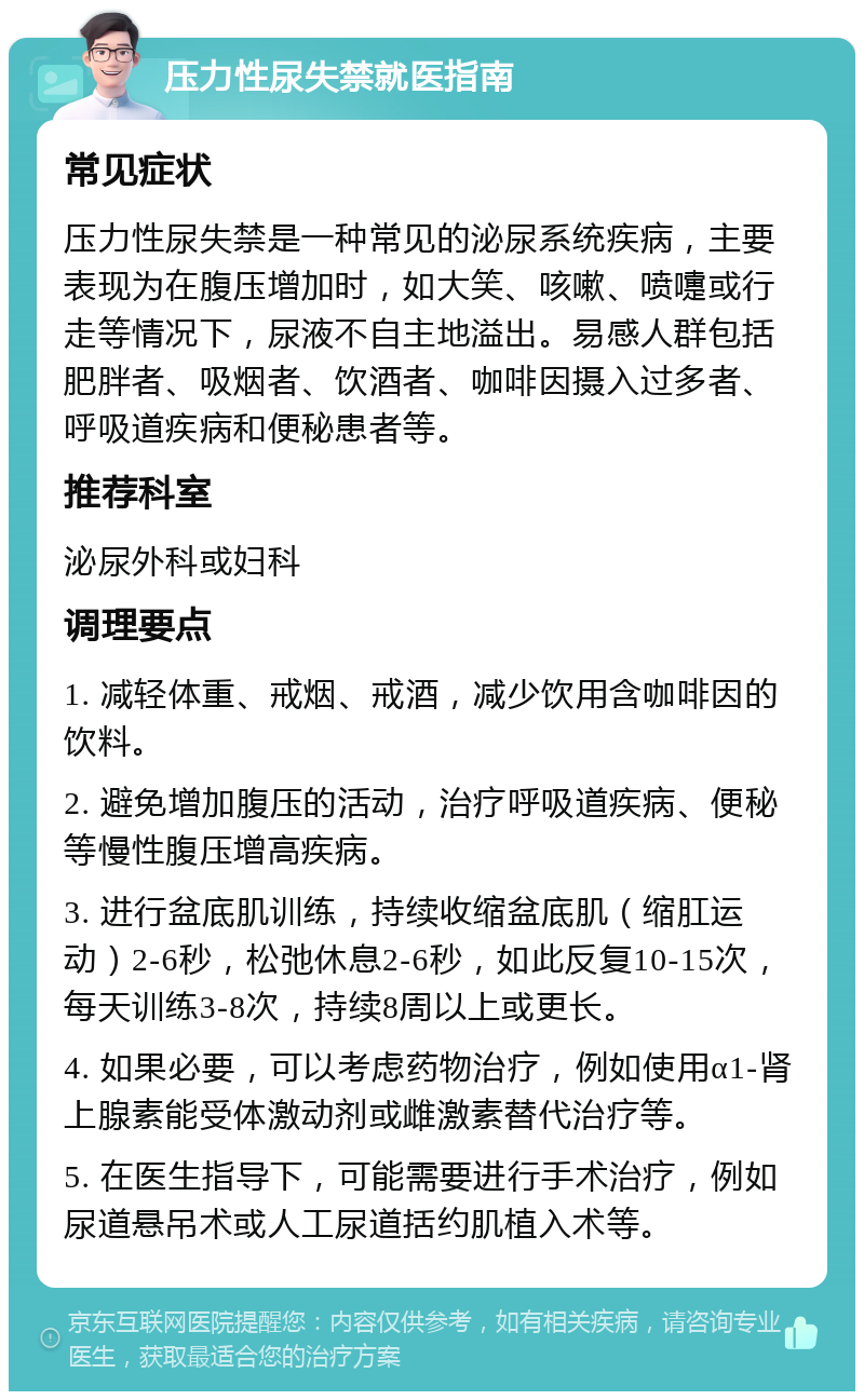 压力性尿失禁就医指南 常见症状 压力性尿失禁是一种常见的泌尿系统疾病，主要表现为在腹压增加时，如大笑、咳嗽、喷嚏或行走等情况下，尿液不自主地溢出。易感人群包括肥胖者、吸烟者、饮酒者、咖啡因摄入过多者、呼吸道疾病和便秘患者等。 推荐科室 泌尿外科或妇科 调理要点 1. 减轻体重、戒烟、戒酒，减少饮用含咖啡因的饮料。 2. 避免增加腹压的活动，治疗呼吸道疾病、便秘等慢性腹压增高疾病。 3. 进行盆底肌训练，持续收缩盆底肌（缩肛运动）2-6秒，松弛休息2-6秒，如此反复10-15次，每天训练3-8次，持续8周以上或更长。 4. 如果必要，可以考虑药物治疗，例如使用α1-肾上腺素能受体激动剂或雌激素替代治疗等。 5. 在医生指导下，可能需要进行手术治疗，例如尿道悬吊术或人工尿道括约肌植入术等。