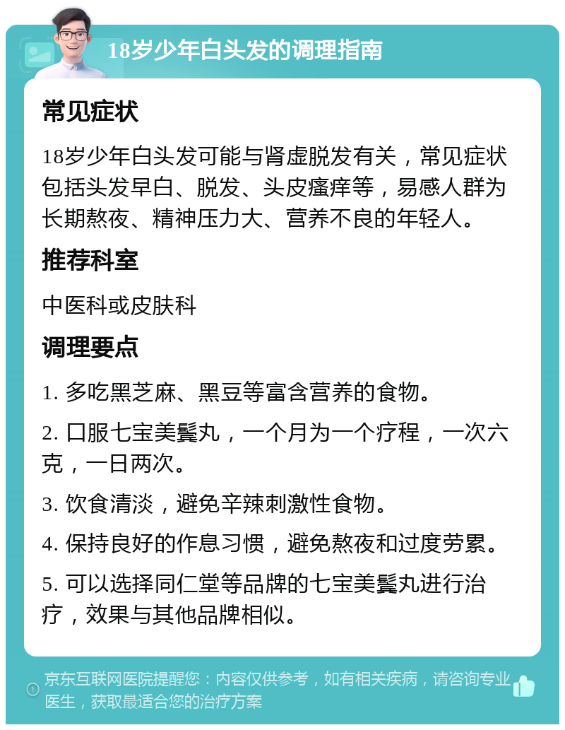 18岁少年白头发的调理指南 常见症状 18岁少年白头发可能与肾虚脱发有关，常见症状包括头发早白、脱发、头皮瘙痒等，易感人群为长期熬夜、精神压力大、营养不良的年轻人。 推荐科室 中医科或皮肤科 调理要点 1. 多吃黑芝麻、黑豆等富含营养的食物。 2. 口服七宝美鬓丸，一个月为一个疗程，一次六克，一日两次。 3. 饮食清淡，避免辛辣刺激性食物。 4. 保持良好的作息习惯，避免熬夜和过度劳累。 5. 可以选择同仁堂等品牌的七宝美鬓丸进行治疗，效果与其他品牌相似。