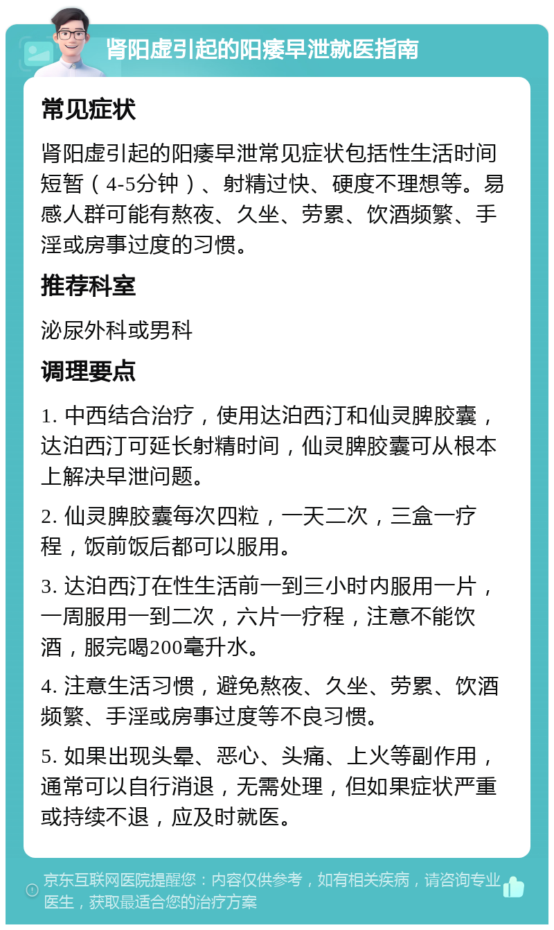 肾阳虚引起的阳痿早泄就医指南 常见症状 肾阳虚引起的阳痿早泄常见症状包括性生活时间短暂（4-5分钟）、射精过快、硬度不理想等。易感人群可能有熬夜、久坐、劳累、饮酒频繁、手淫或房事过度的习惯。 推荐科室 泌尿外科或男科 调理要点 1. 中西结合治疗，使用达泊西汀和仙灵脾胶囊，达泊西汀可延长射精时间，仙灵脾胶囊可从根本上解决早泄问题。 2. 仙灵脾胶囊每次四粒，一天二次，三盒一疗程，饭前饭后都可以服用。 3. 达泊西汀在性生活前一到三小时内服用一片，一周服用一到二次，六片一疗程，注意不能饮酒，服完喝200毫升水。 4. 注意生活习惯，避免熬夜、久坐、劳累、饮酒频繁、手淫或房事过度等不良习惯。 5. 如果出现头晕、恶心、头痛、上火等副作用，通常可以自行消退，无需处理，但如果症状严重或持续不退，应及时就医。