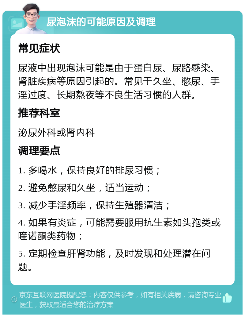 尿泡沫的可能原因及调理 常见症状 尿液中出现泡沫可能是由于蛋白尿、尿路感染、肾脏疾病等原因引起的。常见于久坐、憋尿、手淫过度、长期熬夜等不良生活习惯的人群。 推荐科室 泌尿外科或肾内科 调理要点 1. 多喝水，保持良好的排尿习惯； 2. 避免憋尿和久坐，适当运动； 3. 减少手淫频率，保持生殖器清洁； 4. 如果有炎症，可能需要服用抗生素如头孢类或喹诺酮类药物； 5. 定期检查肝肾功能，及时发现和处理潜在问题。