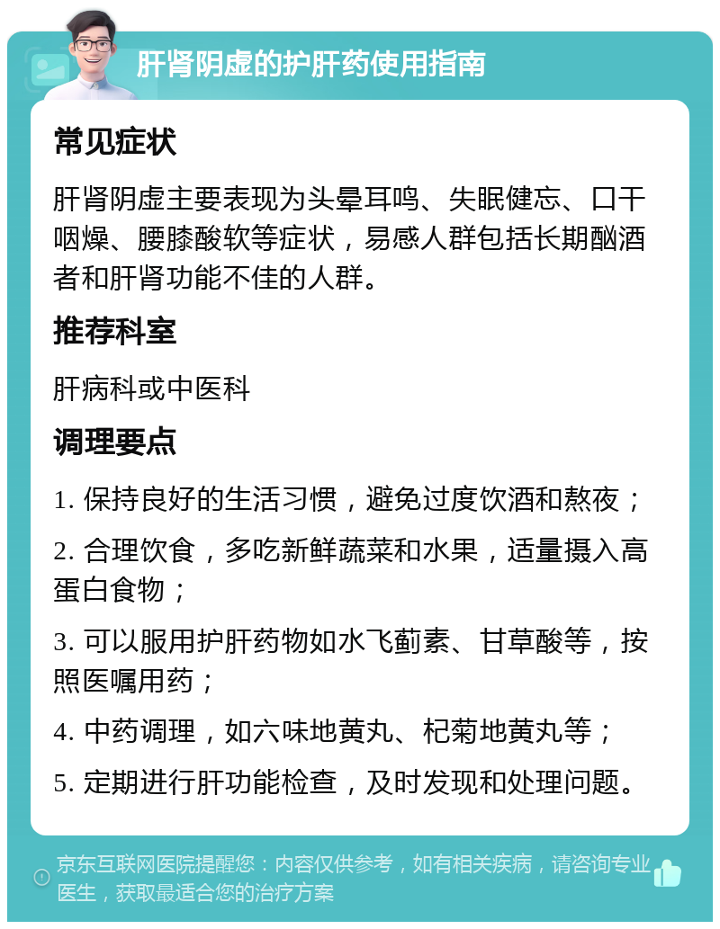 肝肾阴虚的护肝药使用指南 常见症状 肝肾阴虚主要表现为头晕耳鸣、失眠健忘、口干咽燥、腰膝酸软等症状，易感人群包括长期酗酒者和肝肾功能不佳的人群。 推荐科室 肝病科或中医科 调理要点 1. 保持良好的生活习惯，避免过度饮酒和熬夜； 2. 合理饮食，多吃新鲜蔬菜和水果，适量摄入高蛋白食物； 3. 可以服用护肝药物如水飞蓟素、甘草酸等，按照医嘱用药； 4. 中药调理，如六味地黄丸、杞菊地黄丸等； 5. 定期进行肝功能检查，及时发现和处理问题。