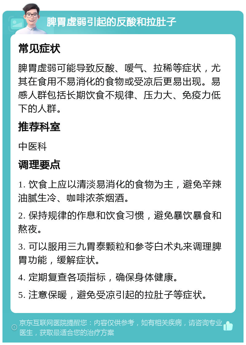 脾胃虚弱引起的反酸和拉肚子 常见症状 脾胃虚弱可能导致反酸、嗳气、拉稀等症状，尤其在食用不易消化的食物或受凉后更易出现。易感人群包括长期饮食不规律、压力大、免疫力低下的人群。 推荐科室 中医科 调理要点 1. 饮食上应以清淡易消化的食物为主，避免辛辣油腻生冷、咖啡浓茶烟酒。 2. 保持规律的作息和饮食习惯，避免暴饮暴食和熬夜。 3. 可以服用三九胃泰颗粒和参苓白术丸来调理脾胃功能，缓解症状。 4. 定期复查各项指标，确保身体健康。 5. 注意保暖，避免受凉引起的拉肚子等症状。