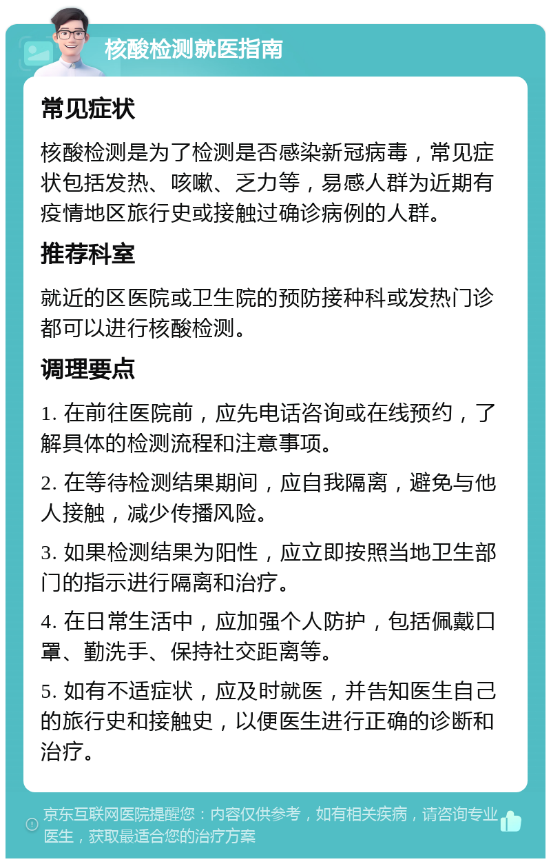 核酸检测就医指南 常见症状 核酸检测是为了检测是否感染新冠病毒，常见症状包括发热、咳嗽、乏力等，易感人群为近期有疫情地区旅行史或接触过确诊病例的人群。 推荐科室 就近的区医院或卫生院的预防接种科或发热门诊都可以进行核酸检测。 调理要点 1. 在前往医院前，应先电话咨询或在线预约，了解具体的检测流程和注意事项。 2. 在等待检测结果期间，应自我隔离，避免与他人接触，减少传播风险。 3. 如果检测结果为阳性，应立即按照当地卫生部门的指示进行隔离和治疗。 4. 在日常生活中，应加强个人防护，包括佩戴口罩、勤洗手、保持社交距离等。 5. 如有不适症状，应及时就医，并告知医生自己的旅行史和接触史，以便医生进行正确的诊断和治疗。