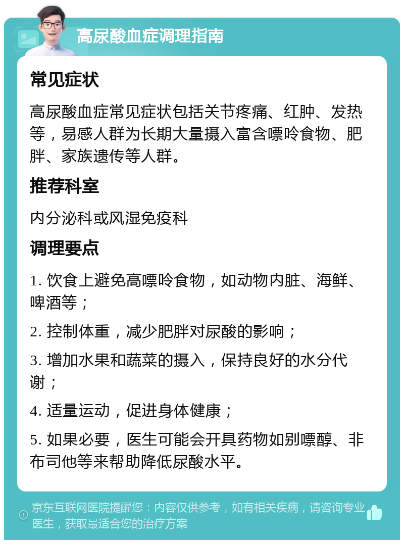 高尿酸血症调理指南 常见症状 高尿酸血症常见症状包括关节疼痛、红肿、发热等，易感人群为长期大量摄入富含嘌呤食物、肥胖、家族遗传等人群。 推荐科室 内分泌科或风湿免疫科 调理要点 1. 饮食上避免高嘌呤食物，如动物内脏、海鲜、啤酒等； 2. 控制体重，减少肥胖对尿酸的影响； 3. 增加水果和蔬菜的摄入，保持良好的水分代谢； 4. 适量运动，促进身体健康； 5. 如果必要，医生可能会开具药物如别嘌醇、非布司他等来帮助降低尿酸水平。