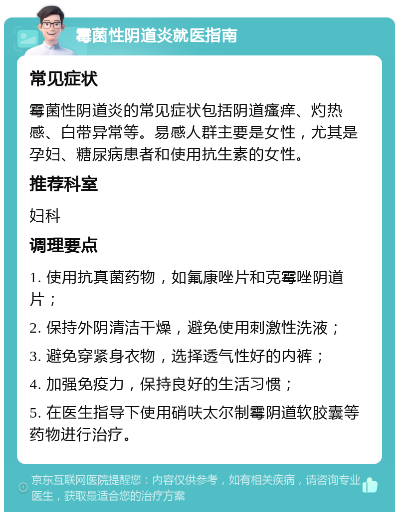 霉菌性阴道炎就医指南 常见症状 霉菌性阴道炎的常见症状包括阴道瘙痒、灼热感、白带异常等。易感人群主要是女性，尤其是孕妇、糖尿病患者和使用抗生素的女性。 推荐科室 妇科 调理要点 1. 使用抗真菌药物，如氟康唑片和克霉唑阴道片； 2. 保持外阴清洁干燥，避免使用刺激性洗液； 3. 避免穿紧身衣物，选择透气性好的内裤； 4. 加强免疫力，保持良好的生活习惯； 5. 在医生指导下使用硝呋太尔制霉阴道软胶囊等药物进行治疗。