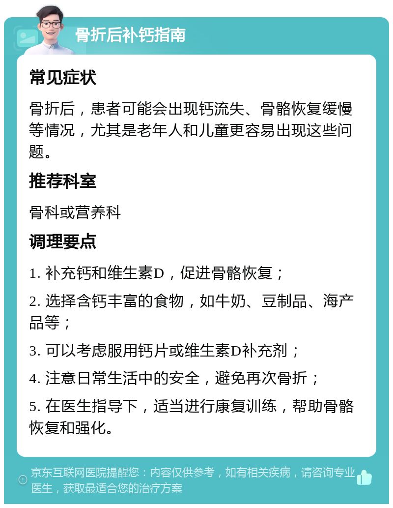 骨折后补钙指南 常见症状 骨折后，患者可能会出现钙流失、骨骼恢复缓慢等情况，尤其是老年人和儿童更容易出现这些问题。 推荐科室 骨科或营养科 调理要点 1. 补充钙和维生素D，促进骨骼恢复； 2. 选择含钙丰富的食物，如牛奶、豆制品、海产品等； 3. 可以考虑服用钙片或维生素D补充剂； 4. 注意日常生活中的安全，避免再次骨折； 5. 在医生指导下，适当进行康复训练，帮助骨骼恢复和强化。