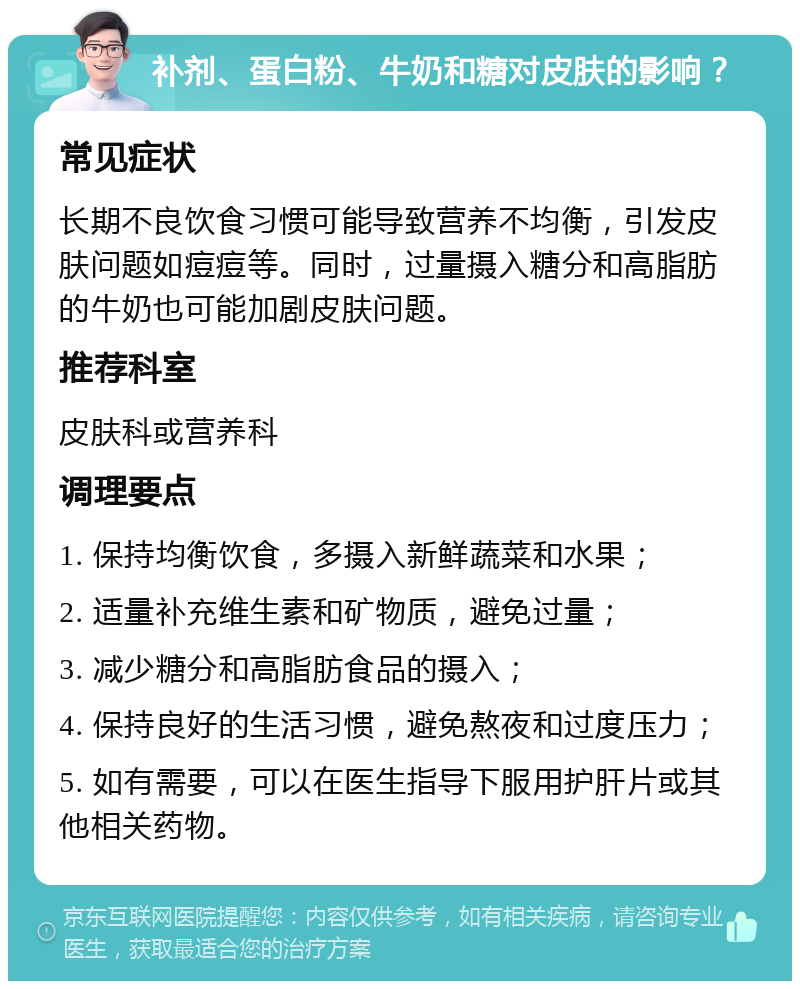 补剂、蛋白粉、牛奶和糖对皮肤的影响？ 常见症状 长期不良饮食习惯可能导致营养不均衡，引发皮肤问题如痘痘等。同时，过量摄入糖分和高脂肪的牛奶也可能加剧皮肤问题。 推荐科室 皮肤科或营养科 调理要点 1. 保持均衡饮食，多摄入新鲜蔬菜和水果； 2. 适量补充维生素和矿物质，避免过量； 3. 减少糖分和高脂肪食品的摄入； 4. 保持良好的生活习惯，避免熬夜和过度压力； 5. 如有需要，可以在医生指导下服用护肝片或其他相关药物。