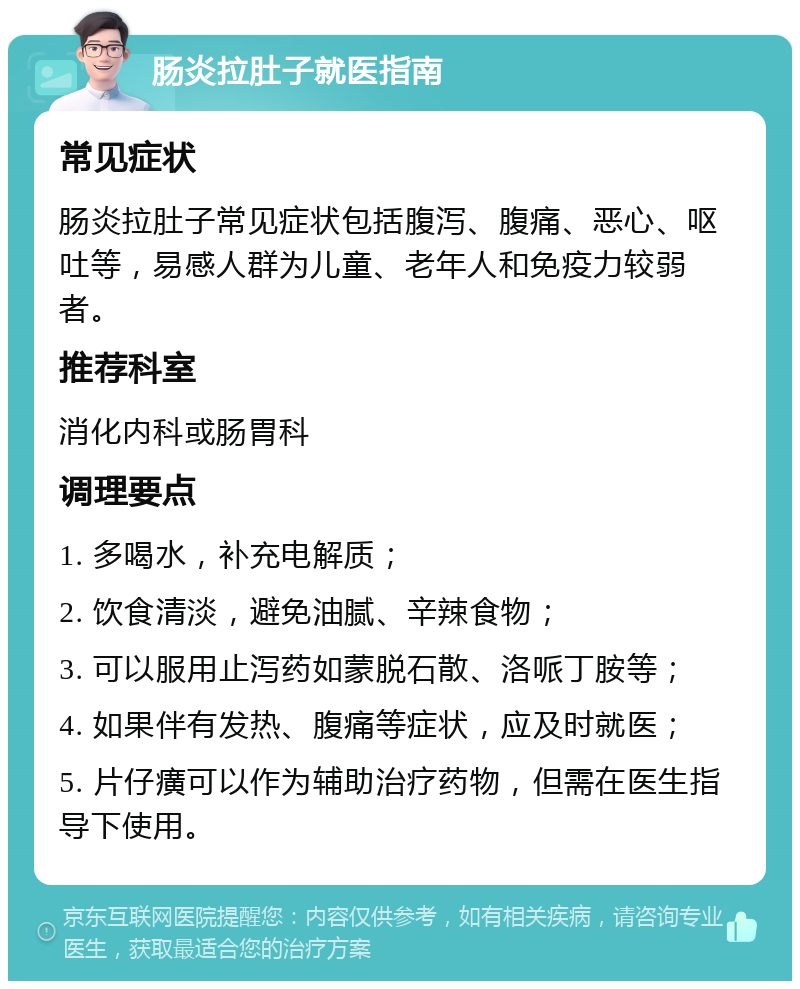 肠炎拉肚子就医指南 常见症状 肠炎拉肚子常见症状包括腹泻、腹痛、恶心、呕吐等，易感人群为儿童、老年人和免疫力较弱者。 推荐科室 消化内科或肠胃科 调理要点 1. 多喝水，补充电解质； 2. 饮食清淡，避免油腻、辛辣食物； 3. 可以服用止泻药如蒙脱石散、洛哌丁胺等； 4. 如果伴有发热、腹痛等症状，应及时就医； 5. 片仔癀可以作为辅助治疗药物，但需在医生指导下使用。