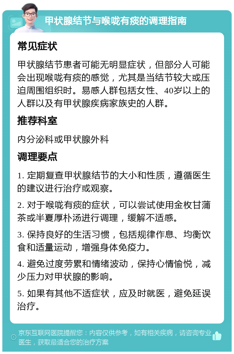 甲状腺结节与喉咙有痰的调理指南 常见症状 甲状腺结节患者可能无明显症状，但部分人可能会出现喉咙有痰的感觉，尤其是当结节较大或压迫周围组织时。易感人群包括女性、40岁以上的人群以及有甲状腺疾病家族史的人群。 推荐科室 内分泌科或甲状腺外科 调理要点 1. 定期复查甲状腺结节的大小和性质，遵循医生的建议进行治疗或观察。 2. 对于喉咙有痰的症状，可以尝试使用金枚甘蒲茶或半夏厚朴汤进行调理，缓解不适感。 3. 保持良好的生活习惯，包括规律作息、均衡饮食和适量运动，增强身体免疫力。 4. 避免过度劳累和情绪波动，保持心情愉悦，减少压力对甲状腺的影响。 5. 如果有其他不适症状，应及时就医，避免延误治疗。