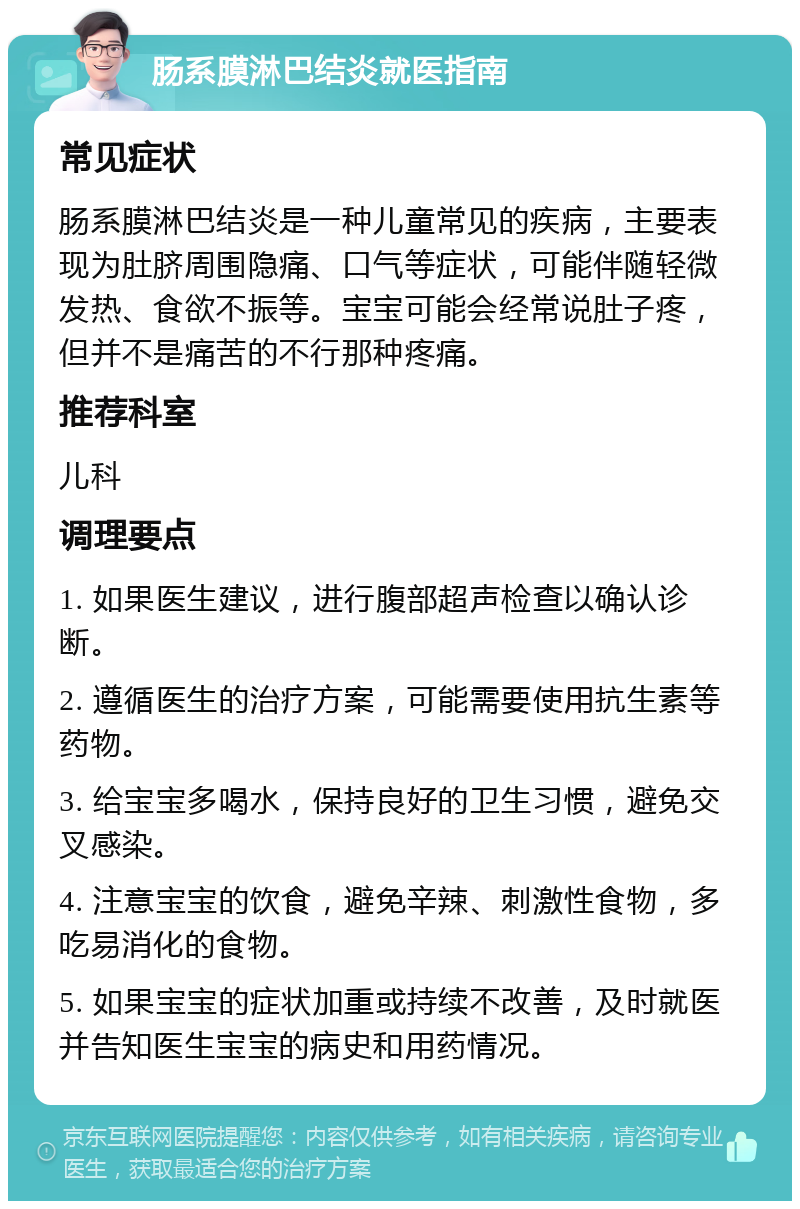 肠系膜淋巴结炎就医指南 常见症状 肠系膜淋巴结炎是一种儿童常见的疾病，主要表现为肚脐周围隐痛、口气等症状，可能伴随轻微发热、食欲不振等。宝宝可能会经常说肚子疼，但并不是痛苦的不行那种疼痛。 推荐科室 儿科 调理要点 1. 如果医生建议，进行腹部超声检查以确认诊断。 2. 遵循医生的治疗方案，可能需要使用抗生素等药物。 3. 给宝宝多喝水，保持良好的卫生习惯，避免交叉感染。 4. 注意宝宝的饮食，避免辛辣、刺激性食物，多吃易消化的食物。 5. 如果宝宝的症状加重或持续不改善，及时就医并告知医生宝宝的病史和用药情况。