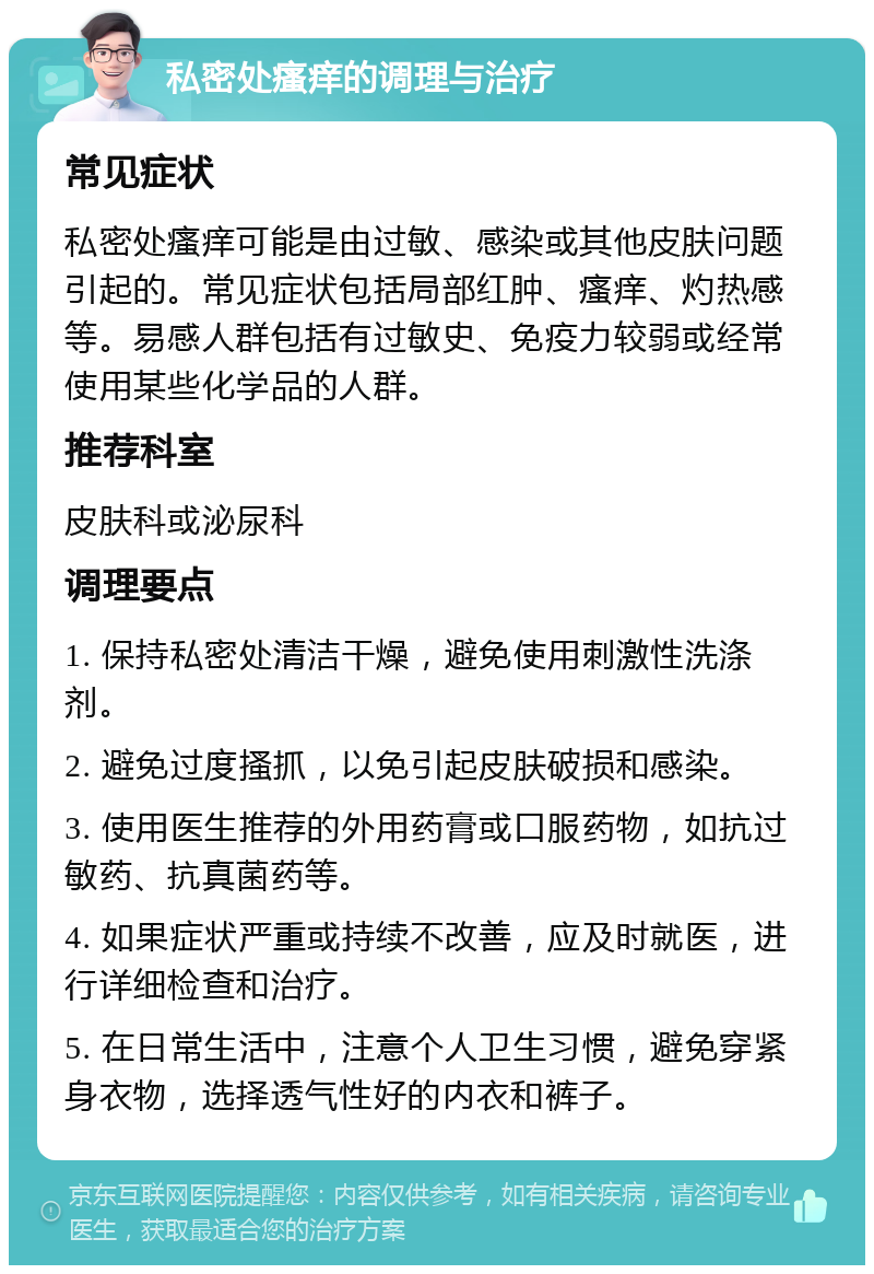 私密处瘙痒的调理与治疗 常见症状 私密处瘙痒可能是由过敏、感染或其他皮肤问题引起的。常见症状包括局部红肿、瘙痒、灼热感等。易感人群包括有过敏史、免疫力较弱或经常使用某些化学品的人群。 推荐科室 皮肤科或泌尿科 调理要点 1. 保持私密处清洁干燥，避免使用刺激性洗涤剂。 2. 避免过度搔抓，以免引起皮肤破损和感染。 3. 使用医生推荐的外用药膏或口服药物，如抗过敏药、抗真菌药等。 4. 如果症状严重或持续不改善，应及时就医，进行详细检查和治疗。 5. 在日常生活中，注意个人卫生习惯，避免穿紧身衣物，选择透气性好的内衣和裤子。