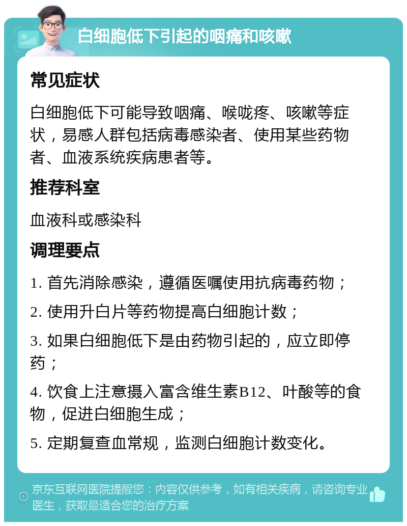 白细胞低下引起的咽痛和咳嗽 常见症状 白细胞低下可能导致咽痛、喉咙疼、咳嗽等症状，易感人群包括病毒感染者、使用某些药物者、血液系统疾病患者等。 推荐科室 血液科或感染科 调理要点 1. 首先消除感染，遵循医嘱使用抗病毒药物； 2. 使用升白片等药物提高白细胞计数； 3. 如果白细胞低下是由药物引起的，应立即停药； 4. 饮食上注意摄入富含维生素B12、叶酸等的食物，促进白细胞生成； 5. 定期复查血常规，监测白细胞计数变化。