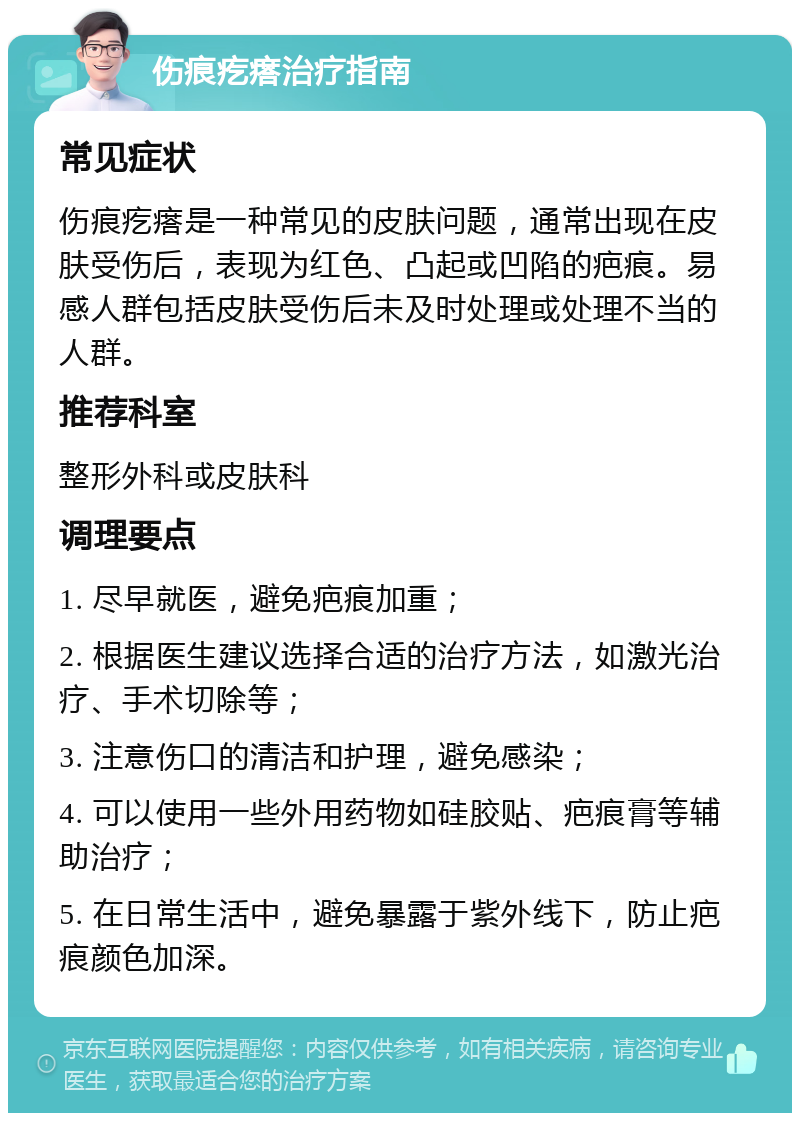 伤痕疙瘩治疗指南 常见症状 伤痕疙瘩是一种常见的皮肤问题，通常出现在皮肤受伤后，表现为红色、凸起或凹陷的疤痕。易感人群包括皮肤受伤后未及时处理或处理不当的人群。 推荐科室 整形外科或皮肤科 调理要点 1. 尽早就医，避免疤痕加重； 2. 根据医生建议选择合适的治疗方法，如激光治疗、手术切除等； 3. 注意伤口的清洁和护理，避免感染； 4. 可以使用一些外用药物如硅胶贴、疤痕膏等辅助治疗； 5. 在日常生活中，避免暴露于紫外线下，防止疤痕颜色加深。