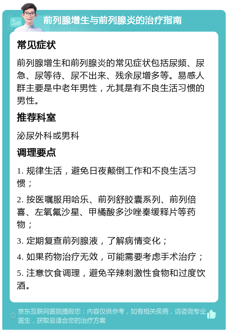 前列腺增生与前列腺炎的治疗指南 常见症状 前列腺增生和前列腺炎的常见症状包括尿频、尿急、尿等待、尿不出来、残余尿增多等。易感人群主要是中老年男性，尤其是有不良生活习惯的男性。 推荐科室 泌尿外科或男科 调理要点 1. 规律生活，避免日夜颠倒工作和不良生活习惯； 2. 按医嘱服用哈乐、前列舒胶囊系列、前列倍喜、左氧氟沙星、甲橘酸多沙唑秦缓释片等药物； 3. 定期复查前列腺液，了解病情变化； 4. 如果药物治疗无效，可能需要考虑手术治疗； 5. 注意饮食调理，避免辛辣刺激性食物和过度饮酒。