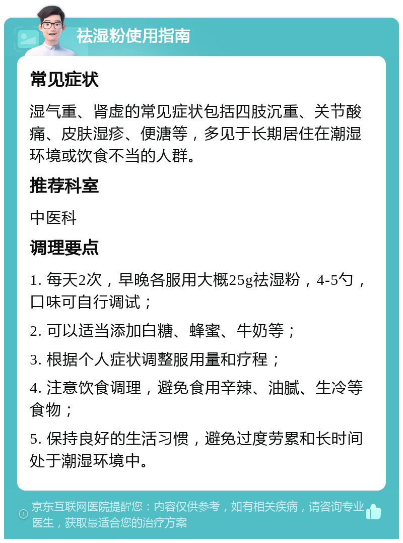 祛湿粉使用指南 常见症状 湿气重、肾虚的常见症状包括四肢沉重、关节酸痛、皮肤湿疹、便溏等，多见于长期居住在潮湿环境或饮食不当的人群。 推荐科室 中医科 调理要点 1. 每天2次，早晚各服用大概25g祛湿粉，4-5勺，口味可自行调试； 2. 可以适当添加白糖、蜂蜜、牛奶等； 3. 根据个人症状调整服用量和疗程； 4. 注意饮食调理，避免食用辛辣、油腻、生冷等食物； 5. 保持良好的生活习惯，避免过度劳累和长时间处于潮湿环境中。