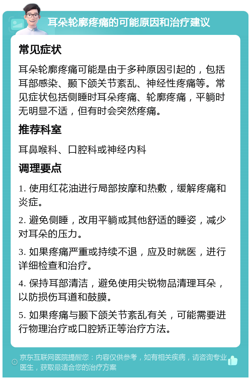 耳朵轮廓疼痛的可能原因和治疗建议 常见症状 耳朵轮廓疼痛可能是由于多种原因引起的，包括耳部感染、颞下颌关节紊乱、神经性疼痛等。常见症状包括侧睡时耳朵疼痛、轮廓疼痛，平躺时无明显不适，但有时会突然疼痛。 推荐科室 耳鼻喉科、口腔科或神经内科 调理要点 1. 使用红花油进行局部按摩和热敷，缓解疼痛和炎症。 2. 避免侧睡，改用平躺或其他舒适的睡姿，减少对耳朵的压力。 3. 如果疼痛严重或持续不退，应及时就医，进行详细检查和治疗。 4. 保持耳部清洁，避免使用尖锐物品清理耳朵，以防损伤耳道和鼓膜。 5. 如果疼痛与颞下颌关节紊乱有关，可能需要进行物理治疗或口腔矫正等治疗方法。