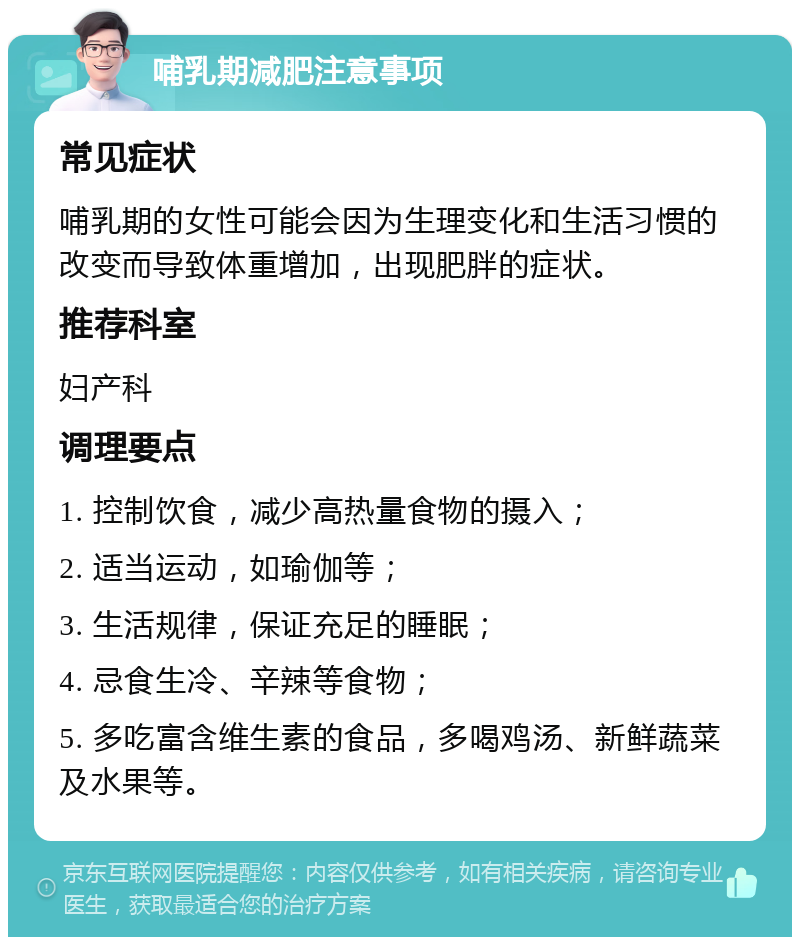 哺乳期减肥注意事项 常见症状 哺乳期的女性可能会因为生理变化和生活习惯的改变而导致体重增加，出现肥胖的症状。 推荐科室 妇产科 调理要点 1. 控制饮食，减少高热量食物的摄入； 2. 适当运动，如瑜伽等； 3. 生活规律，保证充足的睡眠； 4. 忌食生冷、辛辣等食物； 5. 多吃富含维生素的食品，多喝鸡汤、新鲜蔬菜及水果等。