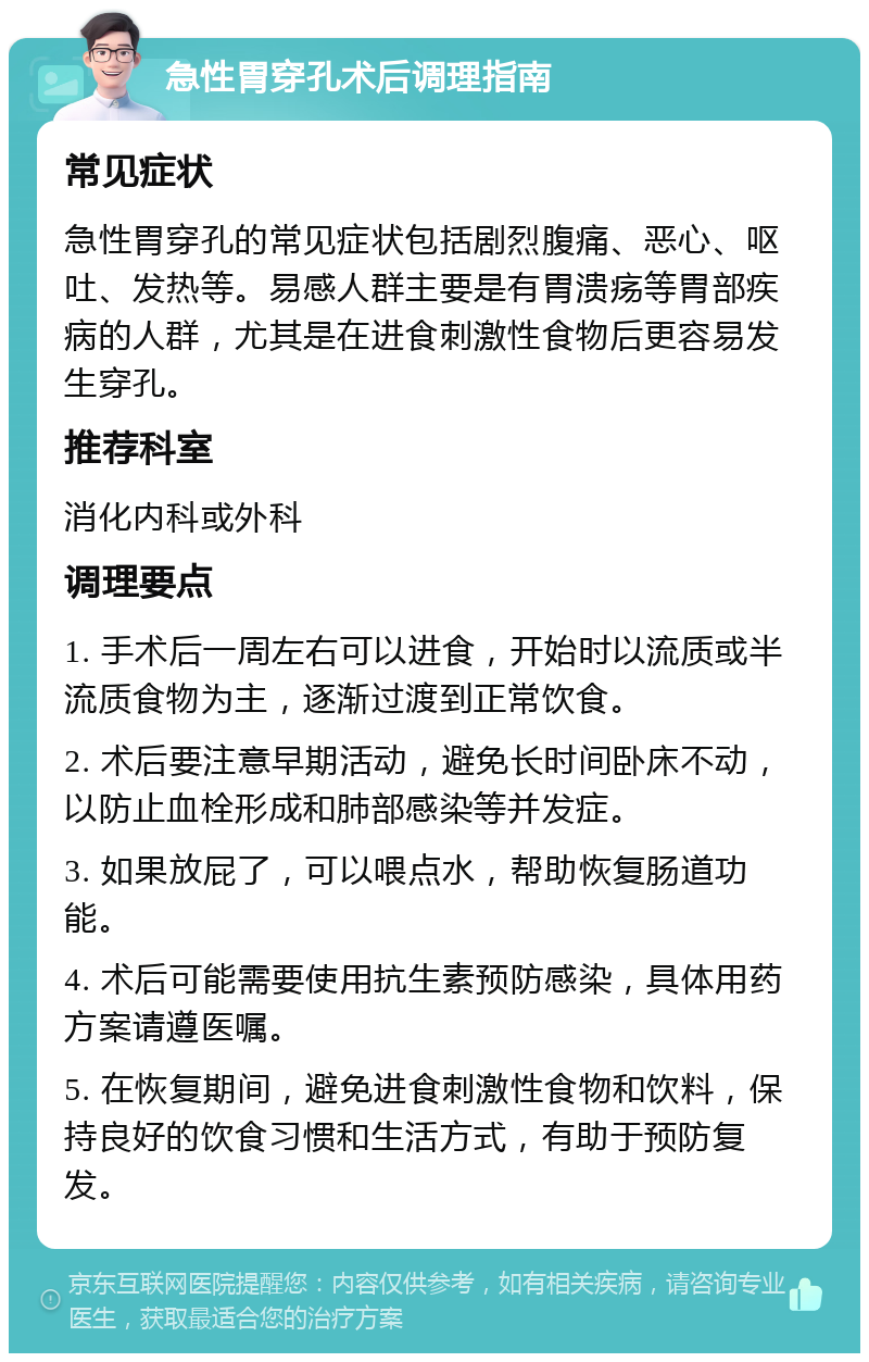 急性胃穿孔术后调理指南 常见症状 急性胃穿孔的常见症状包括剧烈腹痛、恶心、呕吐、发热等。易感人群主要是有胃溃疡等胃部疾病的人群，尤其是在进食刺激性食物后更容易发生穿孔。 推荐科室 消化内科或外科 调理要点 1. 手术后一周左右可以进食，开始时以流质或半流质食物为主，逐渐过渡到正常饮食。 2. 术后要注意早期活动，避免长时间卧床不动，以防止血栓形成和肺部感染等并发症。 3. 如果放屁了，可以喂点水，帮助恢复肠道功能。 4. 术后可能需要使用抗生素预防感染，具体用药方案请遵医嘱。 5. 在恢复期间，避免进食刺激性食物和饮料，保持良好的饮食习惯和生活方式，有助于预防复发。