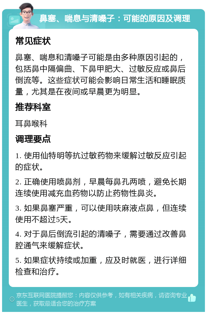 鼻塞、喘息与清嗓子：可能的原因及调理 常见症状 鼻塞、喘息和清嗓子可能是由多种原因引起的，包括鼻中隔偏曲、下鼻甲肥大、过敏反应或鼻后倒流等。这些症状可能会影响日常生活和睡眠质量，尤其是在夜间或早晨更为明显。 推荐科室 耳鼻喉科 调理要点 1. 使用仙特明等抗过敏药物来缓解过敏反应引起的症状。 2. 正确使用喷鼻剂，早晨每鼻孔两喷，避免长期连续使用减充血药物以防止药物性鼻炎。 3. 如果鼻塞严重，可以使用呋麻液点鼻，但连续使用不超过5天。 4. 对于鼻后倒流引起的清嗓子，需要通过改善鼻腔通气来缓解症状。 5. 如果症状持续或加重，应及时就医，进行详细检查和治疗。