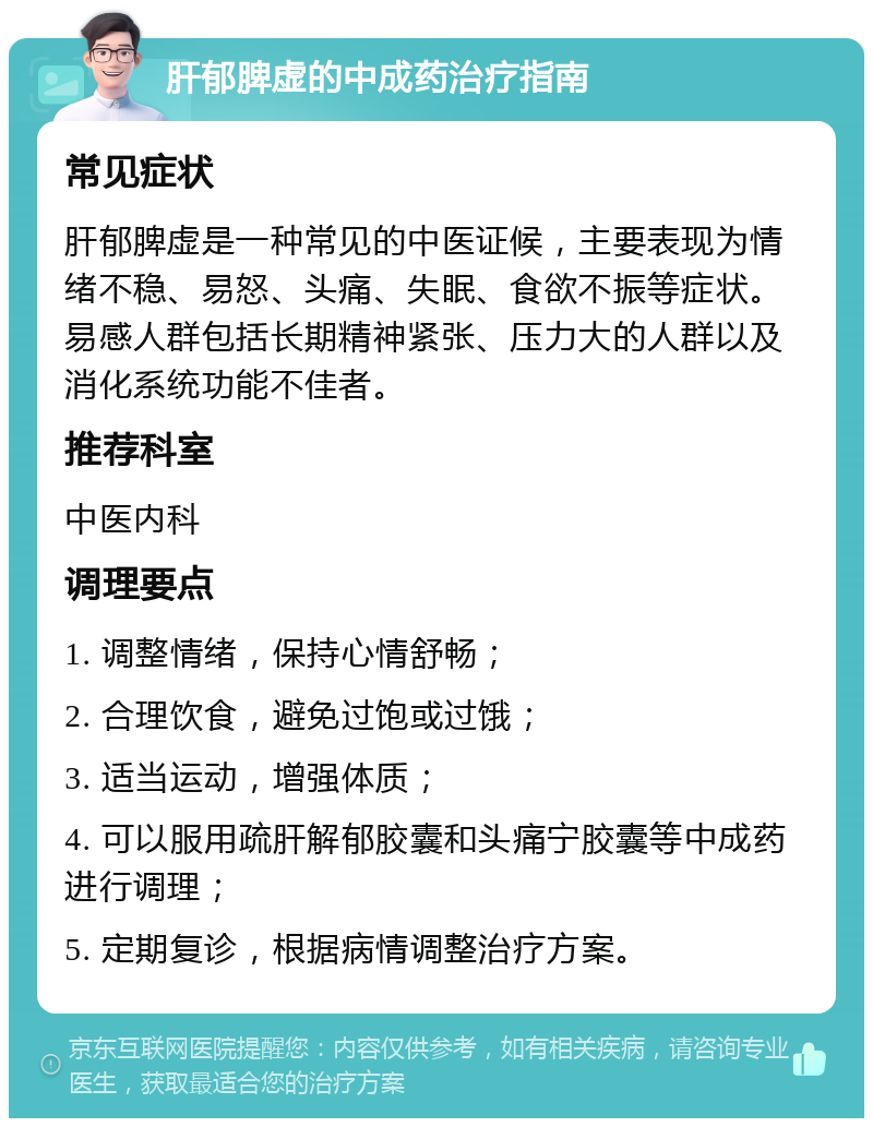 肝郁脾虚的中成药治疗指南 常见症状 肝郁脾虚是一种常见的中医证候，主要表现为情绪不稳、易怒、头痛、失眠、食欲不振等症状。易感人群包括长期精神紧张、压力大的人群以及消化系统功能不佳者。 推荐科室 中医内科 调理要点 1. 调整情绪，保持心情舒畅； 2. 合理饮食，避免过饱或过饿； 3. 适当运动，增强体质； 4. 可以服用疏肝解郁胶囊和头痛宁胶囊等中成药进行调理； 5. 定期复诊，根据病情调整治疗方案。