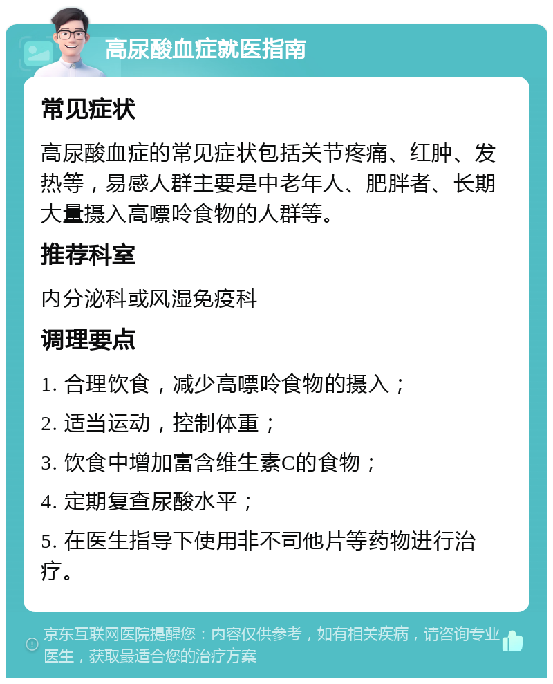 高尿酸血症就医指南 常见症状 高尿酸血症的常见症状包括关节疼痛、红肿、发热等，易感人群主要是中老年人、肥胖者、长期大量摄入高嘌呤食物的人群等。 推荐科室 内分泌科或风湿免疫科 调理要点 1. 合理饮食，减少高嘌呤食物的摄入； 2. 适当运动，控制体重； 3. 饮食中增加富含维生素C的食物； 4. 定期复查尿酸水平； 5. 在医生指导下使用非不司他片等药物进行治疗。