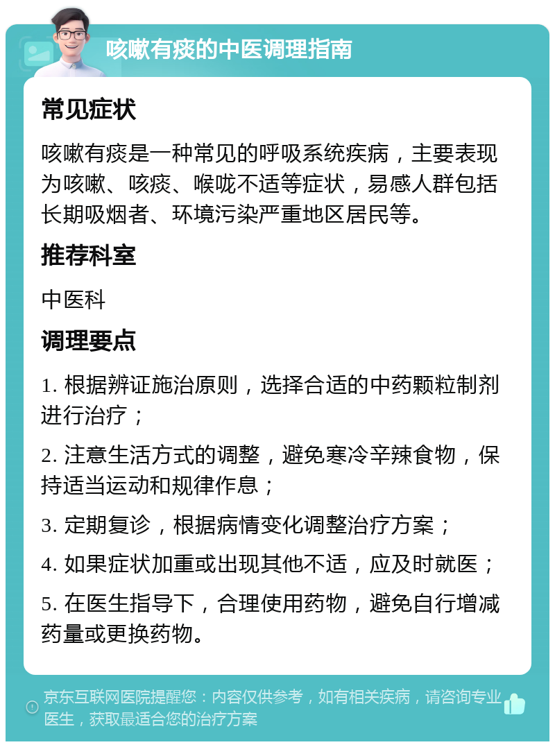 咳嗽有痰的中医调理指南 常见症状 咳嗽有痰是一种常见的呼吸系统疾病，主要表现为咳嗽、咳痰、喉咙不适等症状，易感人群包括长期吸烟者、环境污染严重地区居民等。 推荐科室 中医科 调理要点 1. 根据辨证施治原则，选择合适的中药颗粒制剂进行治疗； 2. 注意生活方式的调整，避免寒冷辛辣食物，保持适当运动和规律作息； 3. 定期复诊，根据病情变化调整治疗方案； 4. 如果症状加重或出现其他不适，应及时就医； 5. 在医生指导下，合理使用药物，避免自行增减药量或更换药物。