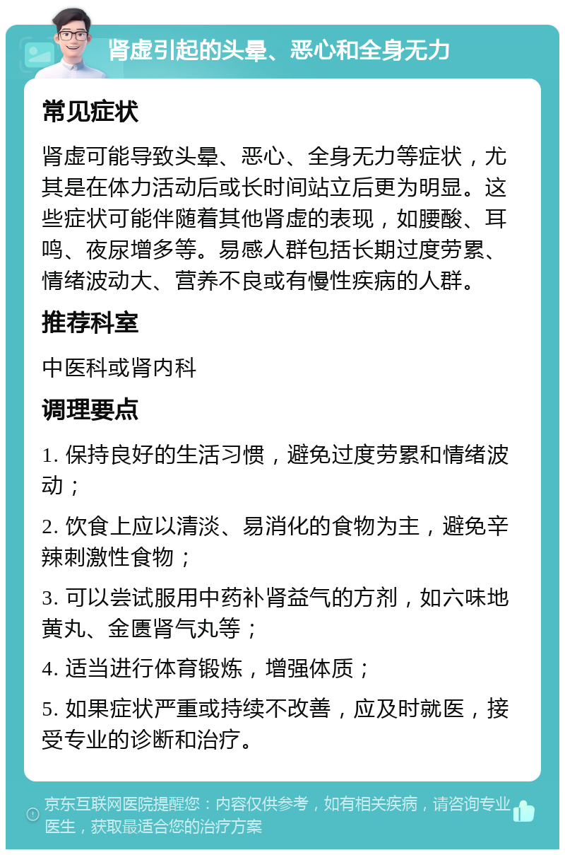 肾虚引起的头晕、恶心和全身无力 常见症状 肾虚可能导致头晕、恶心、全身无力等症状，尤其是在体力活动后或长时间站立后更为明显。这些症状可能伴随着其他肾虚的表现，如腰酸、耳鸣、夜尿增多等。易感人群包括长期过度劳累、情绪波动大、营养不良或有慢性疾病的人群。 推荐科室 中医科或肾内科 调理要点 1. 保持良好的生活习惯，避免过度劳累和情绪波动； 2. 饮食上应以清淡、易消化的食物为主，避免辛辣刺激性食物； 3. 可以尝试服用中药补肾益气的方剂，如六味地黄丸、金匮肾气丸等； 4. 适当进行体育锻炼，增强体质； 5. 如果症状严重或持续不改善，应及时就医，接受专业的诊断和治疗。