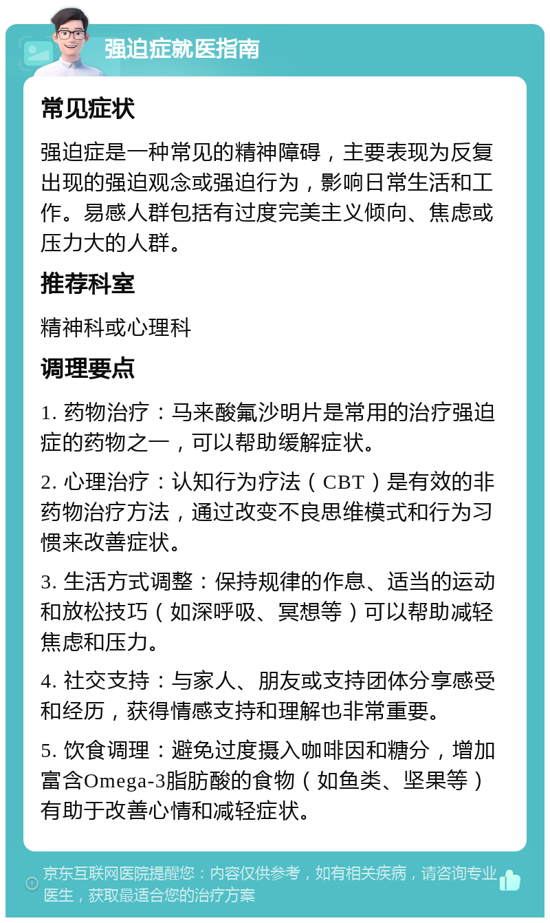 强迫症就医指南 常见症状 强迫症是一种常见的精神障碍，主要表现为反复出现的强迫观念或强迫行为，影响日常生活和工作。易感人群包括有过度完美主义倾向、焦虑或压力大的人群。 推荐科室 精神科或心理科 调理要点 1. 药物治疗：马来酸氟沙明片是常用的治疗强迫症的药物之一，可以帮助缓解症状。 2. 心理治疗：认知行为疗法（CBT）是有效的非药物治疗方法，通过改变不良思维模式和行为习惯来改善症状。 3. 生活方式调整：保持规律的作息、适当的运动和放松技巧（如深呼吸、冥想等）可以帮助减轻焦虑和压力。 4. 社交支持：与家人、朋友或支持团体分享感受和经历，获得情感支持和理解也非常重要。 5. 饮食调理：避免过度摄入咖啡因和糖分，增加富含Omega-3脂肪酸的食物（如鱼类、坚果等）有助于改善心情和减轻症状。