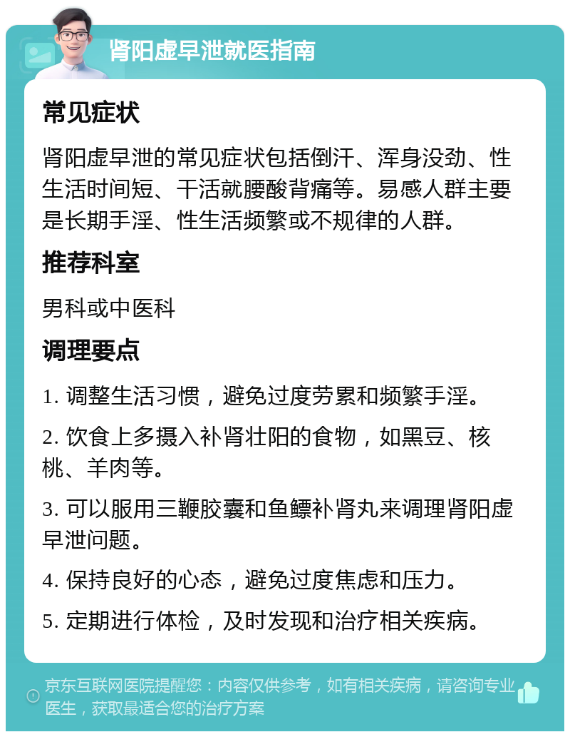 肾阳虚早泄就医指南 常见症状 肾阳虚早泄的常见症状包括倒汗、浑身没劲、性生活时间短、干活就腰酸背痛等。易感人群主要是长期手淫、性生活频繁或不规律的人群。 推荐科室 男科或中医科 调理要点 1. 调整生活习惯，避免过度劳累和频繁手淫。 2. 饮食上多摄入补肾壮阳的食物，如黑豆、核桃、羊肉等。 3. 可以服用三鞭胶囊和鱼鳔补肾丸来调理肾阳虚早泄问题。 4. 保持良好的心态，避免过度焦虑和压力。 5. 定期进行体检，及时发现和治疗相关疾病。