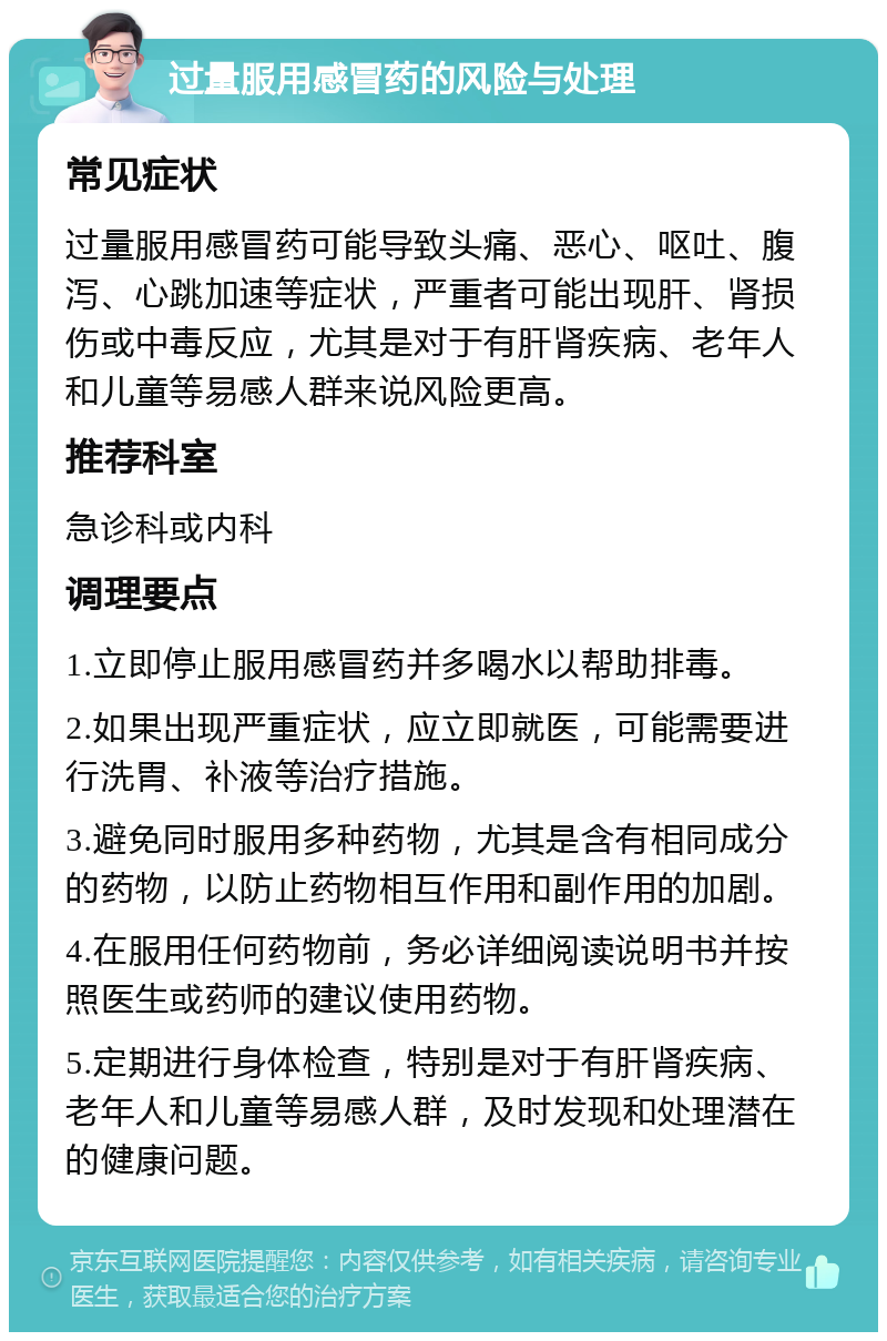 过量服用感冒药的风险与处理 常见症状 过量服用感冒药可能导致头痛、恶心、呕吐、腹泻、心跳加速等症状，严重者可能出现肝、肾损伤或中毒反应，尤其是对于有肝肾疾病、老年人和儿童等易感人群来说风险更高。 推荐科室 急诊科或内科 调理要点 1.立即停止服用感冒药并多喝水以帮助排毒。 2.如果出现严重症状，应立即就医，可能需要进行洗胃、补液等治疗措施。 3.避免同时服用多种药物，尤其是含有相同成分的药物，以防止药物相互作用和副作用的加剧。 4.在服用任何药物前，务必详细阅读说明书并按照医生或药师的建议使用药物。 5.定期进行身体检查，特别是对于有肝肾疾病、老年人和儿童等易感人群，及时发现和处理潜在的健康问题。