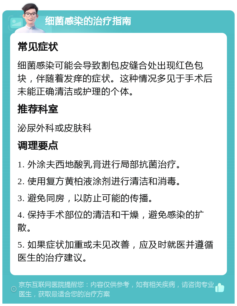 细菌感染的治疗指南 常见症状 细菌感染可能会导致割包皮缝合处出现红色包块，伴随着发痒的症状。这种情况多见于手术后未能正确清洁或护理的个体。 推荐科室 泌尿外科或皮肤科 调理要点 1. 外涂夫西地酸乳膏进行局部抗菌治疗。 2. 使用复方黄柏液涂剂进行清洁和消毒。 3. 避免同房，以防止可能的传播。 4. 保持手术部位的清洁和干燥，避免感染的扩散。 5. 如果症状加重或未见改善，应及时就医并遵循医生的治疗建议。