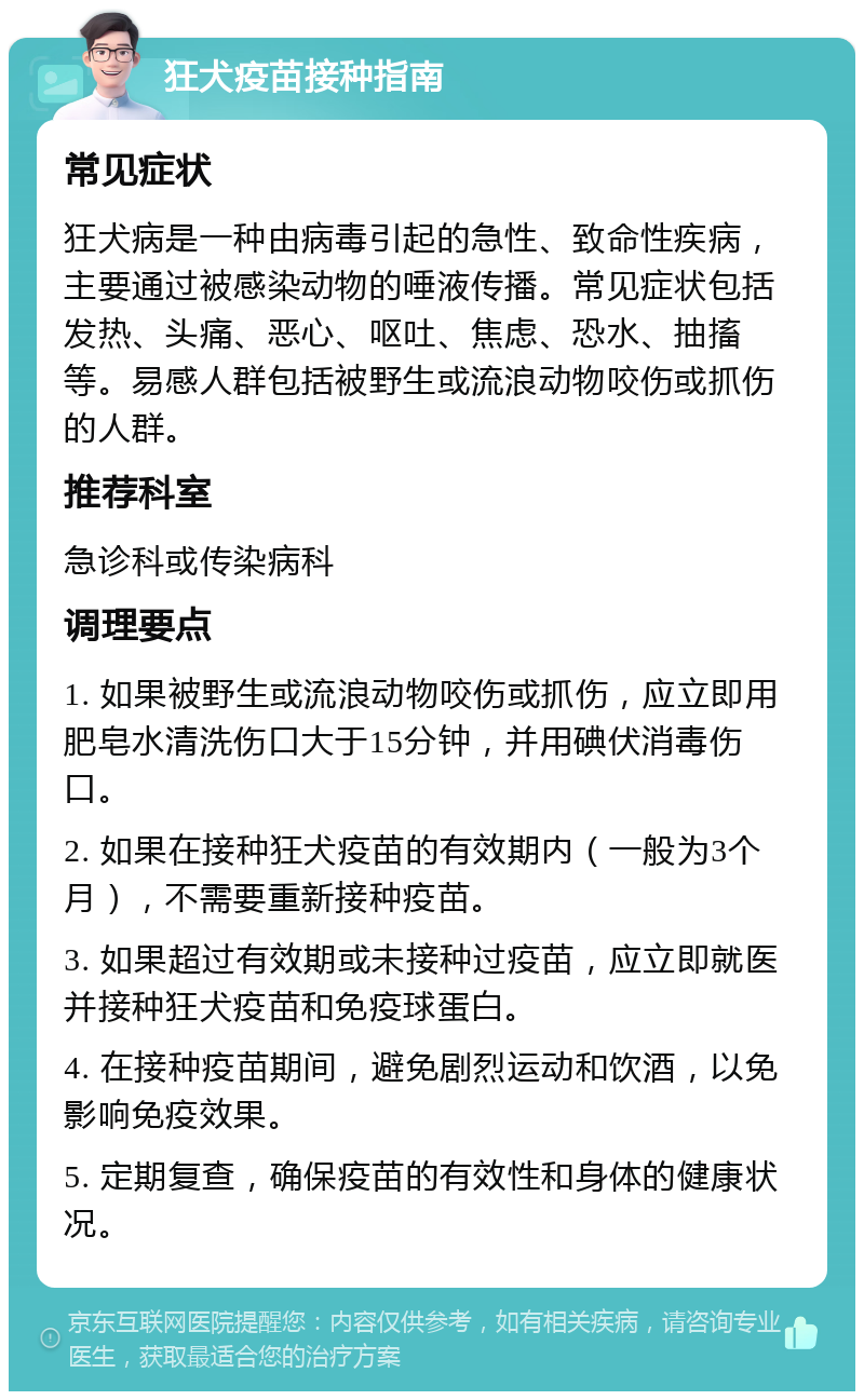 狂犬疫苗接种指南 常见症状 狂犬病是一种由病毒引起的急性、致命性疾病，主要通过被感染动物的唾液传播。常见症状包括发热、头痛、恶心、呕吐、焦虑、恐水、抽搐等。易感人群包括被野生或流浪动物咬伤或抓伤的人群。 推荐科室 急诊科或传染病科 调理要点 1. 如果被野生或流浪动物咬伤或抓伤，应立即用肥皂水清洗伤口大于15分钟，并用碘伏消毒伤口。 2. 如果在接种狂犬疫苗的有效期内（一般为3个月），不需要重新接种疫苗。 3. 如果超过有效期或未接种过疫苗，应立即就医并接种狂犬疫苗和免疫球蛋白。 4. 在接种疫苗期间，避免剧烈运动和饮酒，以免影响免疫效果。 5. 定期复查，确保疫苗的有效性和身体的健康状况。