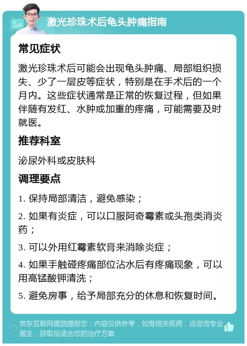 激光珍珠术后龟头肿痛指南 常见症状 激光珍珠术后可能会出现龟头肿痛、局部组织损失、少了一层皮等症状，特别是在手术后的一个月内。这些症状通常是正常的恢复过程，但如果伴随有发红、水肿或加重的疼痛，可能需要及时就医。 推荐科室 泌尿外科或皮肤科 调理要点 1. 保持局部清洁，避免感染； 2. 如果有炎症，可以口服阿奇霉素或头孢类消炎药； 3. 可以外用红霉素软膏来消除炎症； 4. 如果手触碰疼痛部位沾水后有疼痛现象，可以用高锰酸钾清洗； 5. 避免房事，给予局部充分的休息和恢复时间。