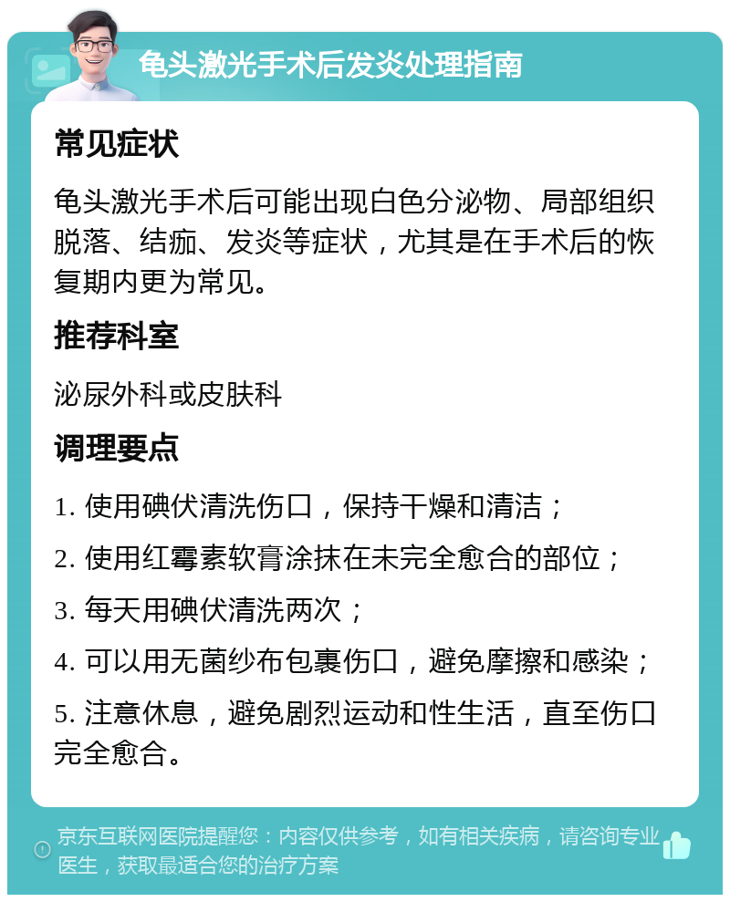 龟头激光手术后发炎处理指南 常见症状 龟头激光手术后可能出现白色分泌物、局部组织脱落、结痂、发炎等症状，尤其是在手术后的恢复期内更为常见。 推荐科室 泌尿外科或皮肤科 调理要点 1. 使用碘伏清洗伤口，保持干燥和清洁； 2. 使用红霉素软膏涂抹在未完全愈合的部位； 3. 每天用碘伏清洗两次； 4. 可以用无菌纱布包裹伤口，避免摩擦和感染； 5. 注意休息，避免剧烈运动和性生活，直至伤口完全愈合。