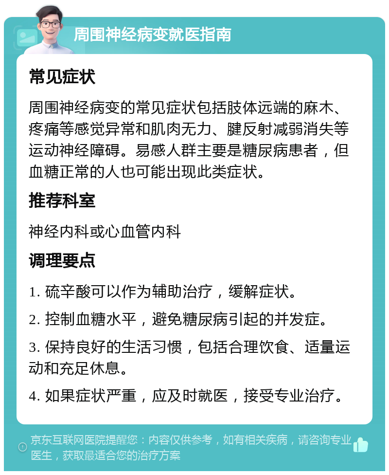 周围神经病变就医指南 常见症状 周围神经病变的常见症状包括肢体远端的麻木、疼痛等感觉异常和肌肉无力、腱反射减弱消失等运动神经障碍。易感人群主要是糖尿病患者，但血糖正常的人也可能出现此类症状。 推荐科室 神经内科或心血管内科 调理要点 1. 硫辛酸可以作为辅助治疗，缓解症状。 2. 控制血糖水平，避免糖尿病引起的并发症。 3. 保持良好的生活习惯，包括合理饮食、适量运动和充足休息。 4. 如果症状严重，应及时就医，接受专业治疗。