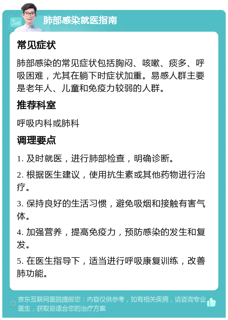 肺部感染就医指南 常见症状 肺部感染的常见症状包括胸闷、咳嗽、痰多、呼吸困难，尤其在躺下时症状加重。易感人群主要是老年人、儿童和免疫力较弱的人群。 推荐科室 呼吸内科或肺科 调理要点 1. 及时就医，进行肺部检查，明确诊断。 2. 根据医生建议，使用抗生素或其他药物进行治疗。 3. 保持良好的生活习惯，避免吸烟和接触有害气体。 4. 加强营养，提高免疫力，预防感染的发生和复发。 5. 在医生指导下，适当进行呼吸康复训练，改善肺功能。