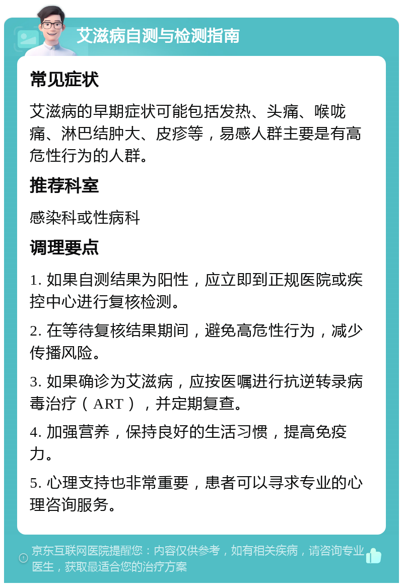 艾滋病自测与检测指南 常见症状 艾滋病的早期症状可能包括发热、头痛、喉咙痛、淋巴结肿大、皮疹等，易感人群主要是有高危性行为的人群。 推荐科室 感染科或性病科 调理要点 1. 如果自测结果为阳性，应立即到正规医院或疾控中心进行复核检测。 2. 在等待复核结果期间，避免高危性行为，减少传播风险。 3. 如果确诊为艾滋病，应按医嘱进行抗逆转录病毒治疗（ART），并定期复查。 4. 加强营养，保持良好的生活习惯，提高免疫力。 5. 心理支持也非常重要，患者可以寻求专业的心理咨询服务。