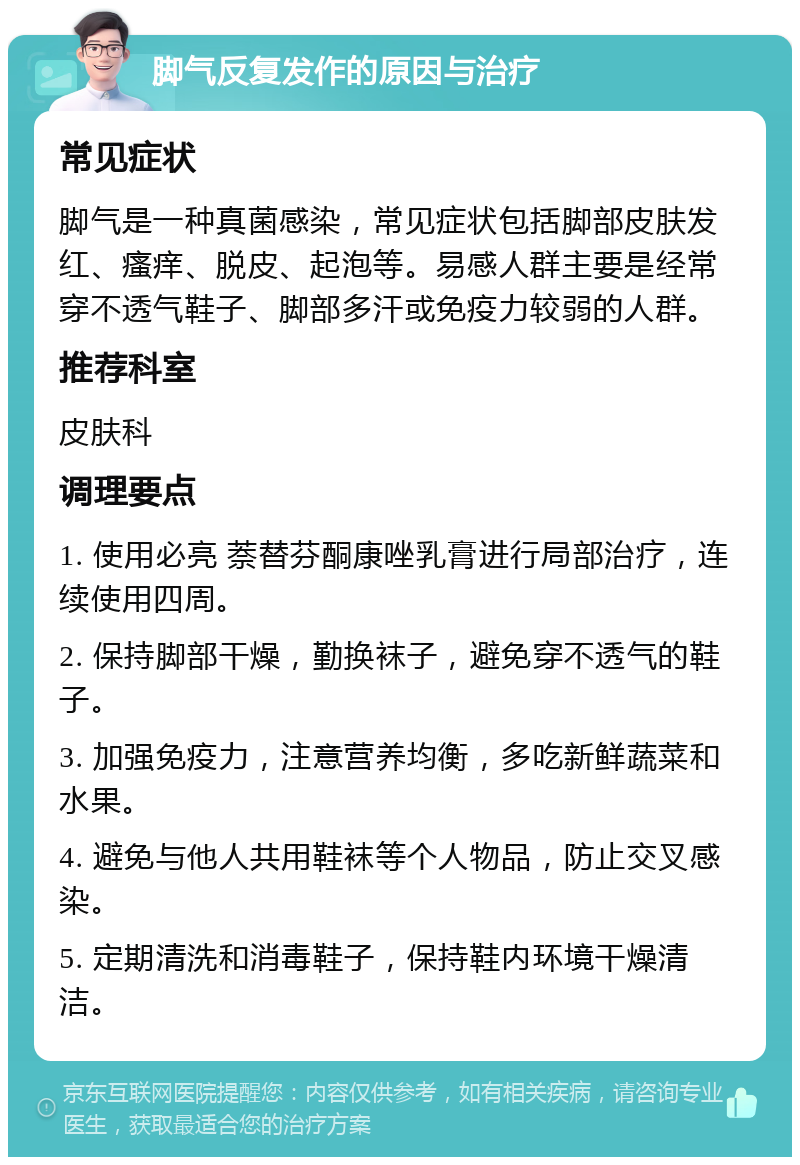 脚气反复发作的原因与治疗 常见症状 脚气是一种真菌感染，常见症状包括脚部皮肤发红、瘙痒、脱皮、起泡等。易感人群主要是经常穿不透气鞋子、脚部多汗或免疫力较弱的人群。 推荐科室 皮肤科 调理要点 1. 使用必亮 萘替芬酮康唑乳膏进行局部治疗，连续使用四周。 2. 保持脚部干燥，勤换袜子，避免穿不透气的鞋子。 3. 加强免疫力，注意营养均衡，多吃新鲜蔬菜和水果。 4. 避免与他人共用鞋袜等个人物品，防止交叉感染。 5. 定期清洗和消毒鞋子，保持鞋内环境干燥清洁。