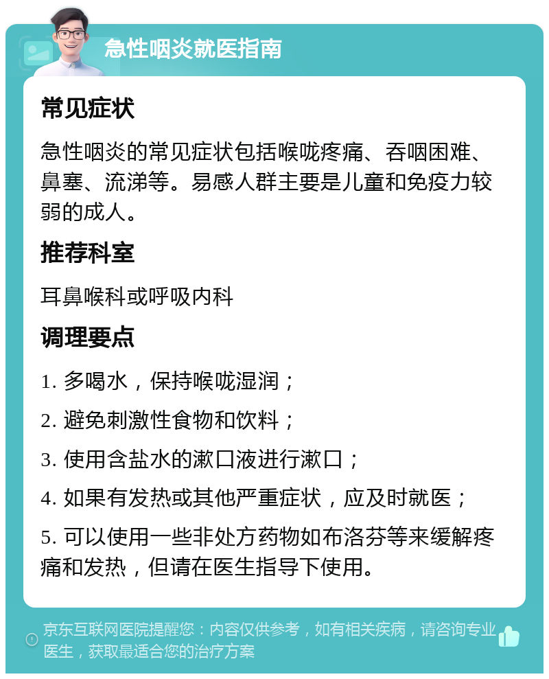 急性咽炎就医指南 常见症状 急性咽炎的常见症状包括喉咙疼痛、吞咽困难、鼻塞、流涕等。易感人群主要是儿童和免疫力较弱的成人。 推荐科室 耳鼻喉科或呼吸内科 调理要点 1. 多喝水，保持喉咙湿润； 2. 避免刺激性食物和饮料； 3. 使用含盐水的漱口液进行漱口； 4. 如果有发热或其他严重症状，应及时就医； 5. 可以使用一些非处方药物如布洛芬等来缓解疼痛和发热，但请在医生指导下使用。