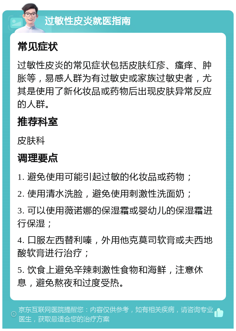 过敏性皮炎就医指南 常见症状 过敏性皮炎的常见症状包括皮肤红疹、瘙痒、肿胀等，易感人群为有过敏史或家族过敏史者，尤其是使用了新化妆品或药物后出现皮肤异常反应的人群。 推荐科室 皮肤科 调理要点 1. 避免使用可能引起过敏的化妆品或药物； 2. 使用清水洗脸，避免使用刺激性洗面奶； 3. 可以使用薇诺娜的保湿霜或婴幼儿的保湿霜进行保湿； 4. 口服左西替利嗪，外用他克莫司软膏或夫西地酸软膏进行治疗； 5. 饮食上避免辛辣刺激性食物和海鲜，注意休息，避免熬夜和过度受热。