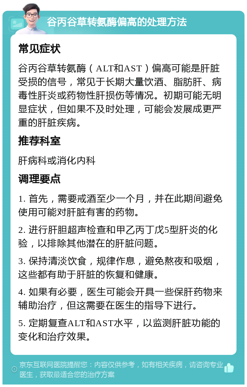 谷丙谷草转氨酶偏高的处理方法 常见症状 谷丙谷草转氨酶（ALT和AST）偏高可能是肝脏受损的信号，常见于长期大量饮酒、脂肪肝、病毒性肝炎或药物性肝损伤等情况。初期可能无明显症状，但如果不及时处理，可能会发展成更严重的肝脏疾病。 推荐科室 肝病科或消化内科 调理要点 1. 首先，需要戒酒至少一个月，并在此期间避免使用可能对肝脏有害的药物。 2. 进行肝胆超声检查和甲乙丙丁戊5型肝炎的化验，以排除其他潜在的肝脏问题。 3. 保持清淡饮食，规律作息，避免熬夜和吸烟，这些都有助于肝脏的恢复和健康。 4. 如果有必要，医生可能会开具一些保肝药物来辅助治疗，但这需要在医生的指导下进行。 5. 定期复查ALT和AST水平，以监测肝脏功能的变化和治疗效果。