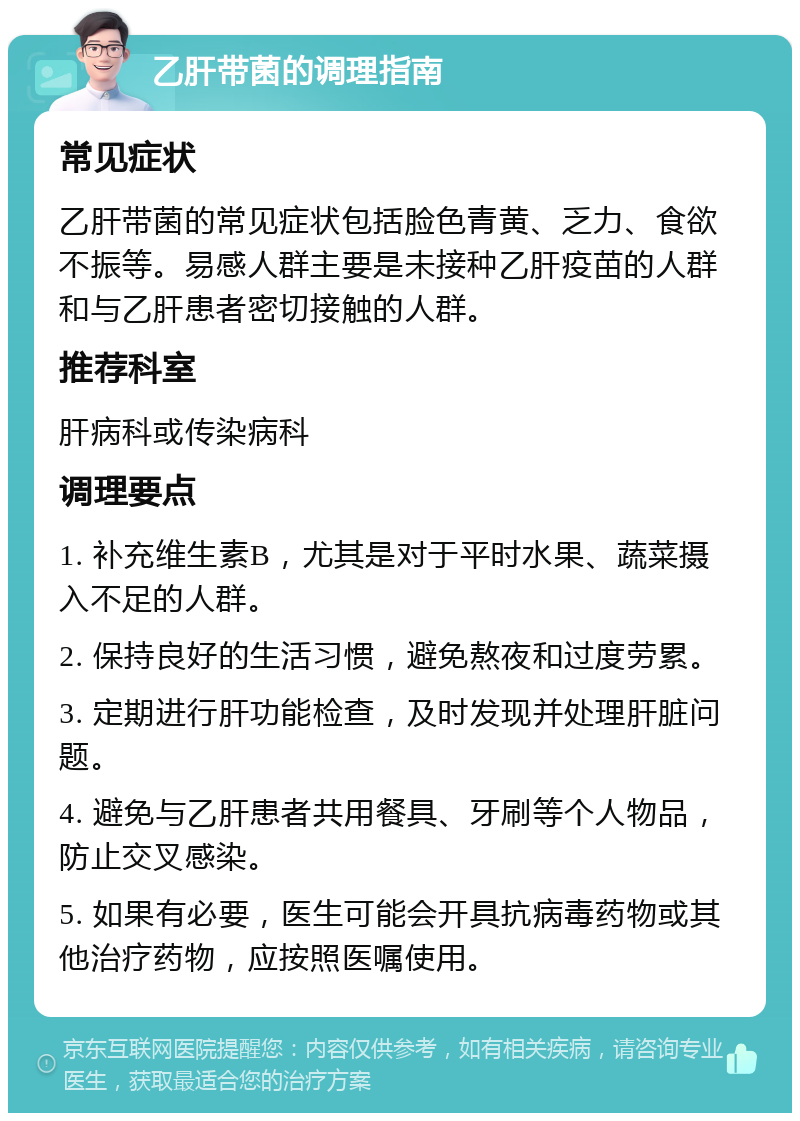 乙肝带菌的调理指南 常见症状 乙肝带菌的常见症状包括脸色青黄、乏力、食欲不振等。易感人群主要是未接种乙肝疫苗的人群和与乙肝患者密切接触的人群。 推荐科室 肝病科或传染病科 调理要点 1. 补充维生素B，尤其是对于平时水果、蔬菜摄入不足的人群。 2. 保持良好的生活习惯，避免熬夜和过度劳累。 3. 定期进行肝功能检查，及时发现并处理肝脏问题。 4. 避免与乙肝患者共用餐具、牙刷等个人物品，防止交叉感染。 5. 如果有必要，医生可能会开具抗病毒药物或其他治疗药物，应按照医嘱使用。