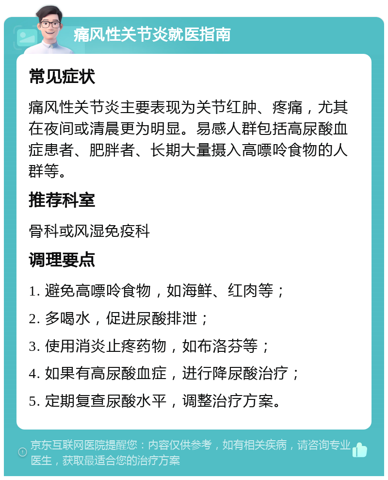 痛风性关节炎就医指南 常见症状 痛风性关节炎主要表现为关节红肿、疼痛，尤其在夜间或清晨更为明显。易感人群包括高尿酸血症患者、肥胖者、长期大量摄入高嘌呤食物的人群等。 推荐科室 骨科或风湿免疫科 调理要点 1. 避免高嘌呤食物，如海鲜、红肉等； 2. 多喝水，促进尿酸排泄； 3. 使用消炎止疼药物，如布洛芬等； 4. 如果有高尿酸血症，进行降尿酸治疗； 5. 定期复查尿酸水平，调整治疗方案。