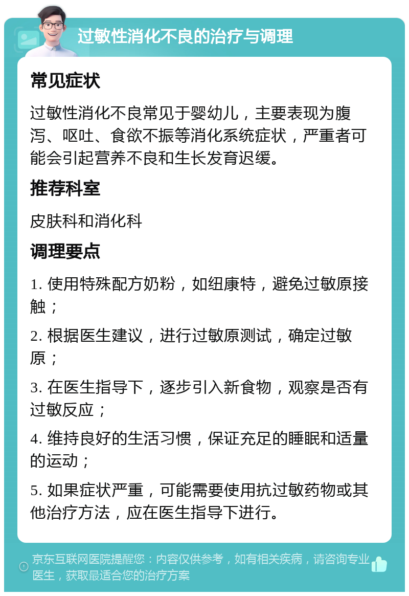 过敏性消化不良的治疗与调理 常见症状 过敏性消化不良常见于婴幼儿，主要表现为腹泻、呕吐、食欲不振等消化系统症状，严重者可能会引起营养不良和生长发育迟缓。 推荐科室 皮肤科和消化科 调理要点 1. 使用特殊配方奶粉，如纽康特，避免过敏原接触； 2. 根据医生建议，进行过敏原测试，确定过敏原； 3. 在医生指导下，逐步引入新食物，观察是否有过敏反应； 4. 维持良好的生活习惯，保证充足的睡眠和适量的运动； 5. 如果症状严重，可能需要使用抗过敏药物或其他治疗方法，应在医生指导下进行。