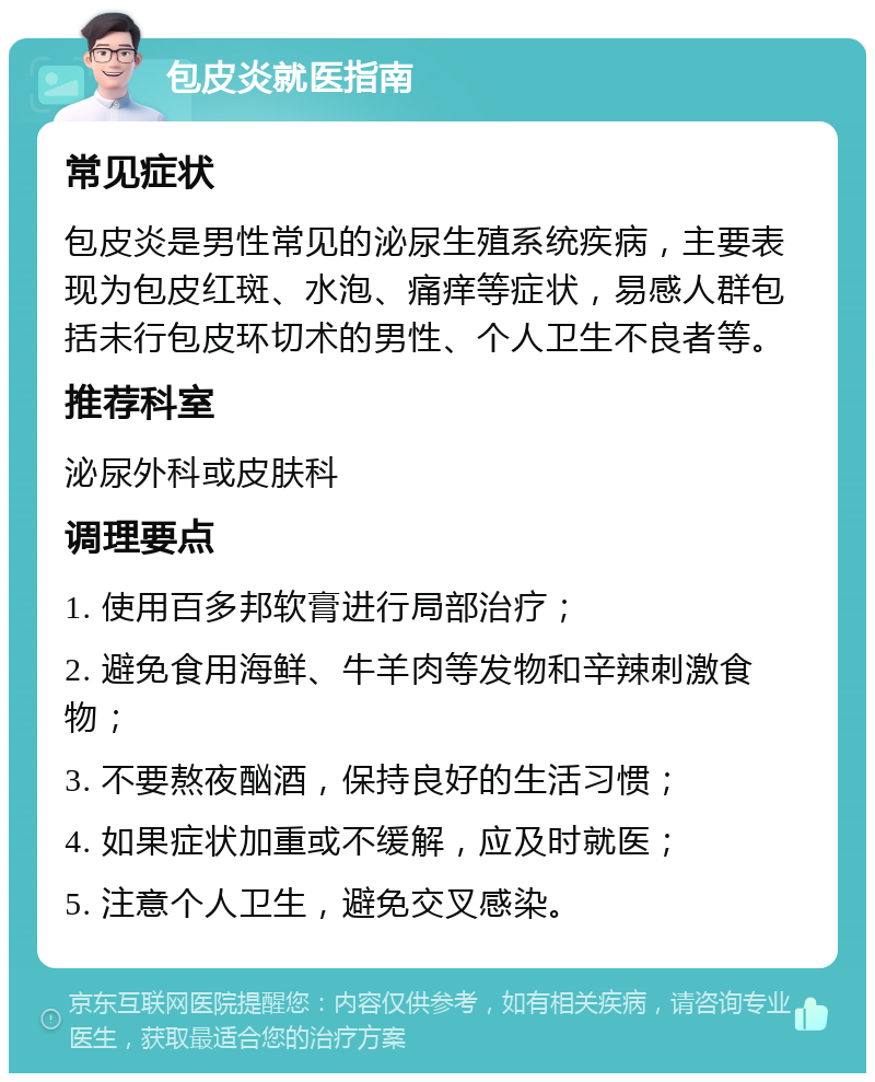 包皮炎就医指南 常见症状 包皮炎是男性常见的泌尿生殖系统疾病，主要表现为包皮红斑、水泡、痛痒等症状，易感人群包括未行包皮环切术的男性、个人卫生不良者等。 推荐科室 泌尿外科或皮肤科 调理要点 1. 使用百多邦软膏进行局部治疗； 2. 避免食用海鲜、牛羊肉等发物和辛辣刺激食物； 3. 不要熬夜酗酒，保持良好的生活习惯； 4. 如果症状加重或不缓解，应及时就医； 5. 注意个人卫生，避免交叉感染。