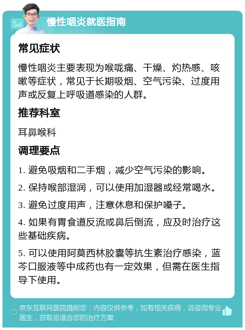 慢性咽炎就医指南 常见症状 慢性咽炎主要表现为喉咙痛、干燥、灼热感、咳嗽等症状，常见于长期吸烟、空气污染、过度用声或反复上呼吸道感染的人群。 推荐科室 耳鼻喉科 调理要点 1. 避免吸烟和二手烟，减少空气污染的影响。 2. 保持喉部湿润，可以使用加湿器或经常喝水。 3. 避免过度用声，注意休息和保护嗓子。 4. 如果有胃食道反流或鼻后倒流，应及时治疗这些基础疾病。 5. 可以使用阿莫西林胶囊等抗生素治疗感染，蓝芩口服液等中成药也有一定效果，但需在医生指导下使用。