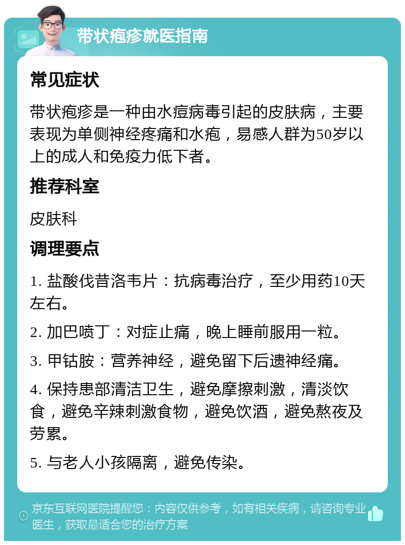 带状疱疹就医指南 常见症状 带状疱疹是一种由水痘病毒引起的皮肤病，主要表现为单侧神经疼痛和水疱，易感人群为50岁以上的成人和免疫力低下者。 推荐科室 皮肤科 调理要点 1. 盐酸伐昔洛韦片：抗病毒治疗，至少用药10天左右。 2. 加巴喷丁：对症止痛，晚上睡前服用一粒。 3. 甲钴胺：营养神经，避免留下后遗神经痛。 4. 保持患部清洁卫生，避免摩擦刺激，清淡饮食，避免辛辣刺激食物，避免饮酒，避免熬夜及劳累。 5. 与老人小孩隔离，避免传染。