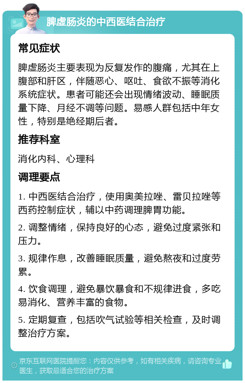 脾虚肠炎的中西医结合治疗 常见症状 脾虚肠炎主要表现为反复发作的腹痛，尤其在上腹部和肝区，伴随恶心、呕吐、食欲不振等消化系统症状。患者可能还会出现情绪波动、睡眠质量下降、月经不调等问题。易感人群包括中年女性，特别是绝经期后者。 推荐科室 消化内科、心理科 调理要点 1. 中西医结合治疗，使用奥美拉唑、雷贝拉唑等西药控制症状，辅以中药调理脾胃功能。 2. 调整情绪，保持良好的心态，避免过度紧张和压力。 3. 规律作息，改善睡眠质量，避免熬夜和过度劳累。 4. 饮食调理，避免暴饮暴食和不规律进食，多吃易消化、营养丰富的食物。 5. 定期复查，包括吹气试验等相关检查，及时调整治疗方案。